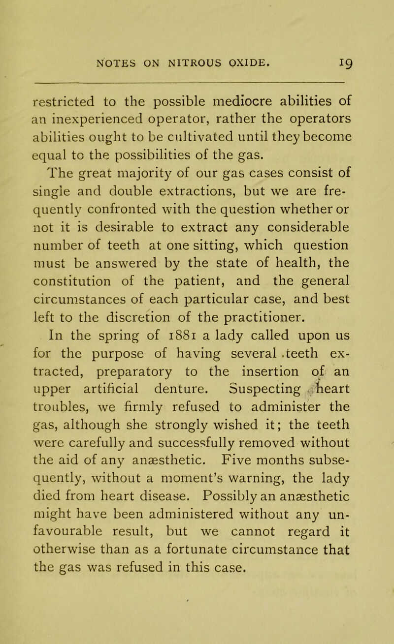 restricted to the possible mediocre abilities of an inexperienced operator, rather the operators abilities ought to be cultivated until they become equal to the possibilities of the gas. The great majority of our gas cases consist of single and double extractions, but we are fre- quently confronted with the question whether or not it is desirable to extract any considerable number of teeth at one sitting, which question must be answered by the state of health, the constitution of the patient, and the general circumstances of each particular case, and best left to the discretion of the practitioner. In the spring of 1881 a lady called upon us for the purpose of having several .teeth ex- tracted, preparatory to the insertion of an upper artificial denture. Suspecting heart troubles, we firmly refused to administer the gas, although she strongly wished it; the teeth were carefully and successfully removed without the aid of any anaesthetic. Five months subse- quently, without a moment’s warning, the lady died from heart disease. Possibly an anaesthetic might have been administered without any un- favourable result, but we cannot regard it otherwise than as a fortunate circumstance that the gas was refused in this case.