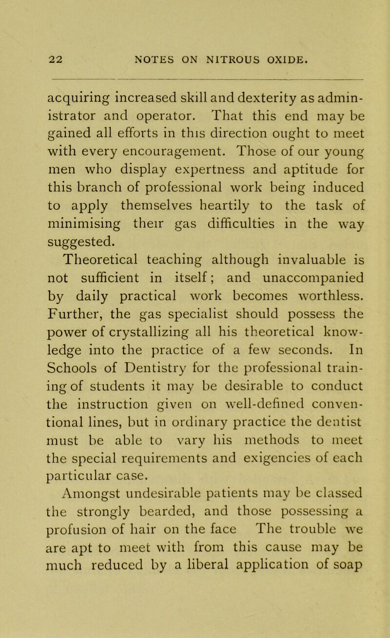 acquiring increased skill and dexterity as admin- istrator and operator. That this end may be gained all efforts in this direction ought to meet with every encouragement. Those of our young men who display expertness and aptitude for this branch of professional work being induced to apply themselves heartily to the task of minimising their gas difficulties in the way suggested. Theoretical teaching although invaluable is not sufficient in itself; and unaccompanied by daily practical work becomes worthless. Further, the gas specialist should possess the power of crystallizing all his theoretical know- ledge into the practice of a few seconds. In Schools of Dentistry for the professional train- ing of students it may be desirable to conduct the instruction given on well-defined conven- tional lines, but in ordinary practice the dentist must be able to vary his methods to meet the special requirements and exigencies of each particular case. Amongst undesirable patients may be classed the strongly bearded, and those possessing a profusion of hair on the face The trouble we are apt to meet with from this cause may be much reduced by a liberal application of soap