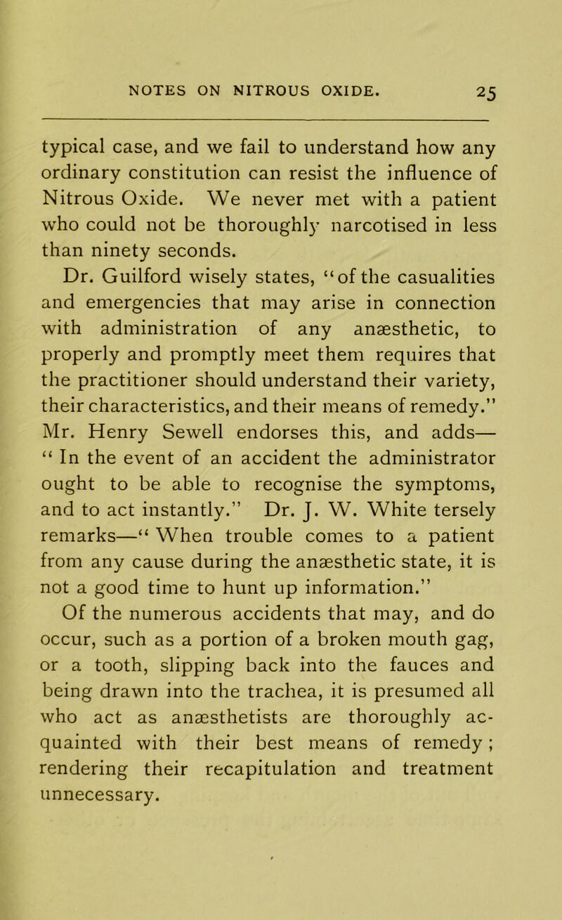 typical case, and we fail to understand how any ordinary constitution can resist the influence of Nitrous Oxide. We never met with a patient who could not be thoroughl}' narcotised in less than ninety seconds. Dr. Guilford wisely states, “of the casualities and emergencies that may arise in connection with administration of any anaesthetic, to properly and promptly meet them requires that the practitioner should understand their variety, their characteristics, and their means of remedy.” Mr. Henry Sewell endorses this, and adds— “ In the event of an accident the administrator ought to be able to recognise the symptoms, and to act instantly.” Dr. J. W. White tersely remarks—“ When trouble comes to a patient from any cause during the anaesthetic state, it is not a good time to hunt up information.” Of the numerous accidents that may, and do occur, such as a portion of a broken mouth gag, or a tooth, slipping back into the fauces and being drawn into the trachea, it is presumed all who act as anaesthetists are thoroughly ac- quainted with their best means of remedy; rendering their recapitulation and treatment unnecessary.