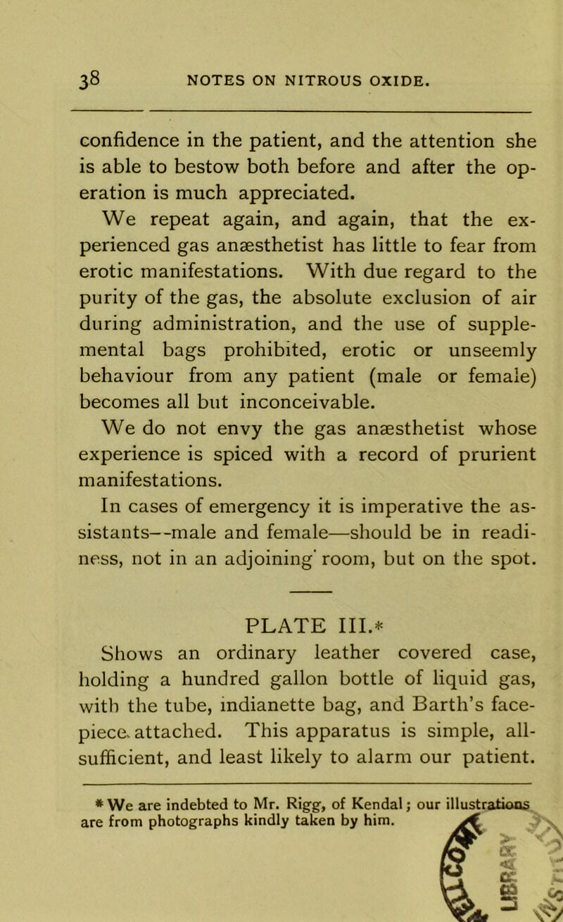 confidence in the patient, and the attention she is able to bestow both before and after the op- eration is much appreciated. We repeat again, and again, that the ex- perienced gas anaesthetist has little to fear from erotic manifestations. With due regard to the purity of the gas, the absolute exclusion of air during administration, and the use of supple- mental bags prohibited, erotic or unseemly behaviour from any patient (male or female) becomes all but inconceivable. We do not envy the gas anaesthetist whose experience is spiced with a record of prurient manifestations. In cases of emergency it is imperative the as- sistants—male and female—should be in readi- ness, not in an adjoining’ room, but on the spot. PLATE III.* Shows an ordinary leather covered case, holding a hundred gallon bottle of liquid gas, with the tube, mdianette bag, and Barth’s face- piece, attached. This apparatus is simple, all- sufficient, and least likely to alarm our patient. * We are indebted to Mr. Rigg, of Kendal; our illustrations are from photographs kindly taken by him. ^