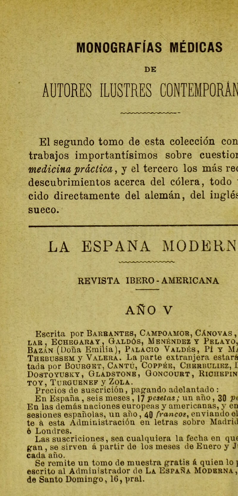 MONOGRAFÍAS MÉDICAS DE AUTORES ILUSTRES CONTEMPORÁN El segundo tomo de esta colección con trabajos importantísimos sobre cuestioi medicina práctica, y el tercero los más re< descubrimientos acerca del cólera, todo cido directamente del alemán, del inglés sueco. LA ESPAÑA MODERN REVISTA IBERO - AMERICANA AÑO V Escrita por Barbantes, Campoamor, Cánovas , lar, Echegaray, Galdós, Mbnéndez y Pelayo, Bazan (Doña Emilia), Palacio Valdés, Pí y Mj Thbbussem y Valera. La parte extranjera estará tada por Bourget, Cantó, Coppée, Chbbhuliez, I Dostoyusky, Gladstonb, Goncoubt, Richepin toy, Turguenef y Zola. Precios de suscrición, pagando adelantado : En España, seis meses, 17 pesetas; un año, 30 í>« En las demás naciones europeas y americanas, y en sesiones españolas, un año, 40 trancos, enviando el te a esta Administración eu letras sobro Madrid 6 Londres. Las suscriciones, sea cualquiera la fecha en que gan, se sirven á partir de los meses de Enero y J> cada año. Se romite un tomo de muestra gratis á quien lo i escrito al Administrador de La España Moderna, de Santo Domingo, 16, pral.