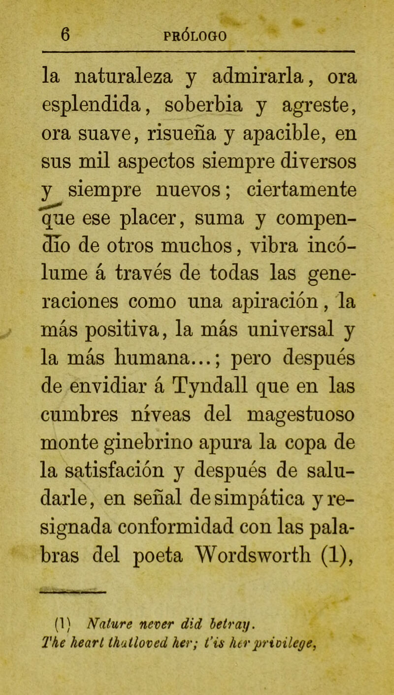 la naturaleza y admirarla, ora esplendida, soberbia y agreste, ora suave, risueña y apacible, en sus mil aspectos siempre diversos y siempre nuevos; ciertamente que ese placer, suma y compen- dio de otros muchos, vibra incó- lume á través de todas las gene- raciones como una apiración, la más positiva, la más universal y la más humana...; pero después de envidiar á Tyndall que en las cumbres niveas del magestuoso monte ginebrino apura la copa de la satisfación y después de salu- darle, en señal de simpática y re- signada conformidad con las pala- bras del poeta Wordsworth (1), (1) Nature never did betray. The heart thatloved her; t’is herprioilege,