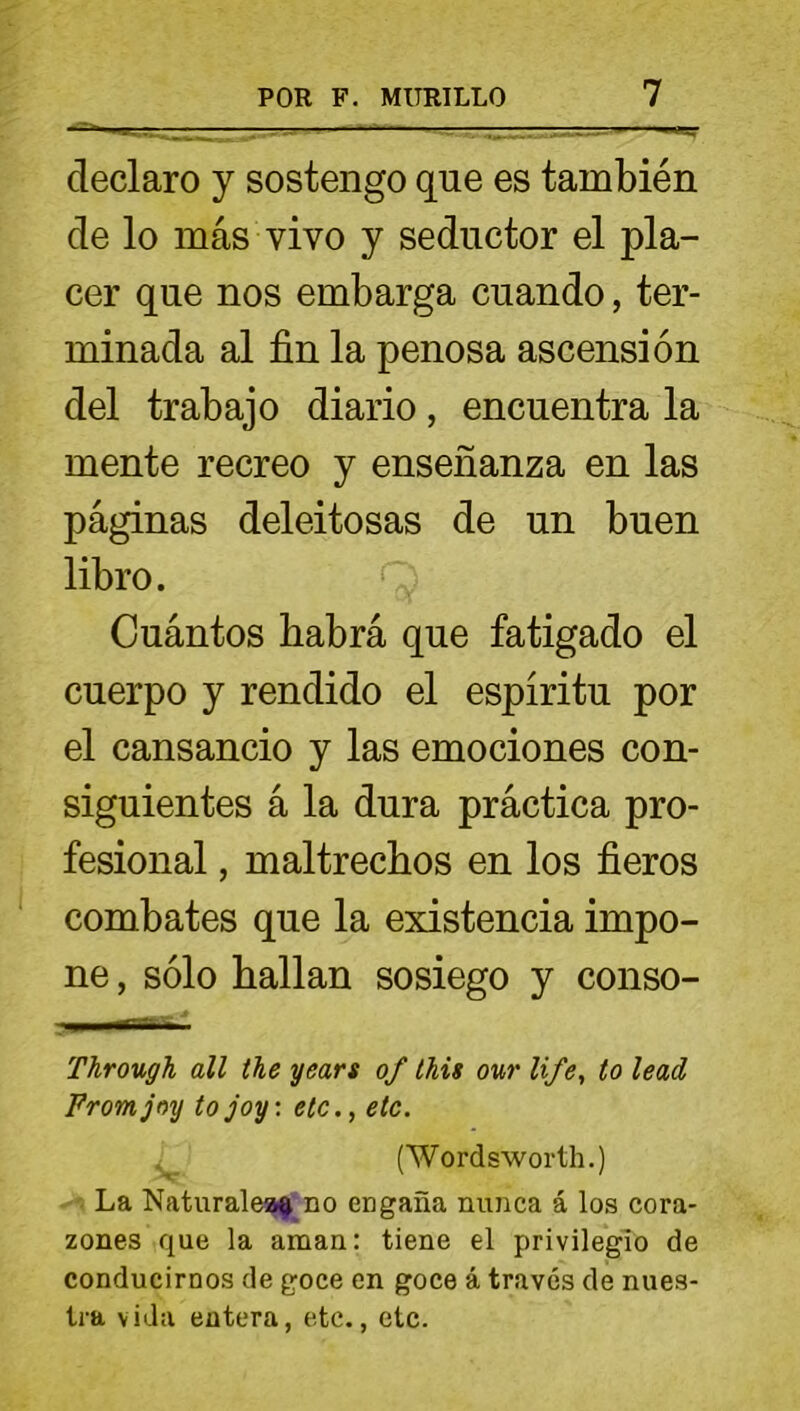 declaro y sostengo que es también de lo más vivo y seductor el pla- cer que nos embarga cuando, ter- minada al fin la penosa ascensión del trabajo diario, encuentra la mente recreo y enseñanza en las páginas deleitosas de un buen libro. Cuántos liabrá que fatigado el cuerpo y rendido el espíritu por el cansancio y las emociones con- siguientes á la dura práctica pro- fesional , maltrechos en los fieros combates que la existencia impo- ne , sólo hallan sosiego y conso- ■ mi pur^-i ■ Through all the years of this our life, to lead Fromjoy tojoy: etc., etc. . (Wordsworth.) La Naturales no engaña nunca á los cora- zones que la aman: tiene el privilegio de conducirnos de goce en goce á través de nues- tra vida entera, etc., etc.