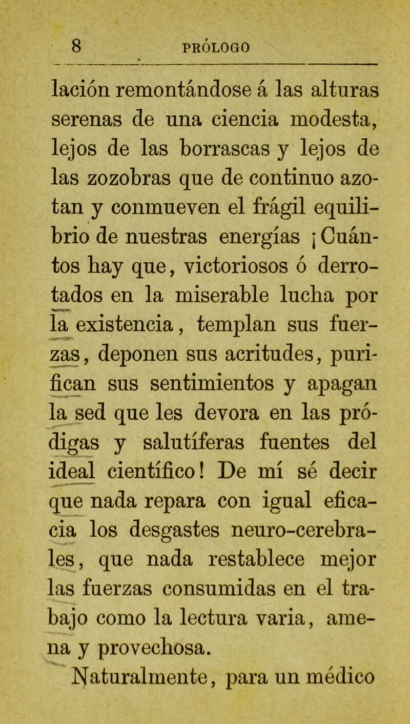 lación remontándose á las alturas serenas de una ciencia modesta, lejos de las borrascas y lejos de las zozobras que de continuo azo- tan y conmueven el frágil equili- brio de nuestras energías ¡ Cuán- tos bay que, victoriosos ó derro- tados en la miserable lucha por la existencia, templan sus fuer- zas, deponen sus acritudes, puri- fican sus sentimientos y apagan la sed que les devora en las pró- digas y salutíferas fuentes del ideal científico! De mí sé decir que nada repara con igual efica- cia los desgastes neuro-cerebra- les, que nada restablece mejor las fuerzas consumidas en el tra- bajo como la lectura varia, ame- na y provechosa. Naturalmente, para un médico