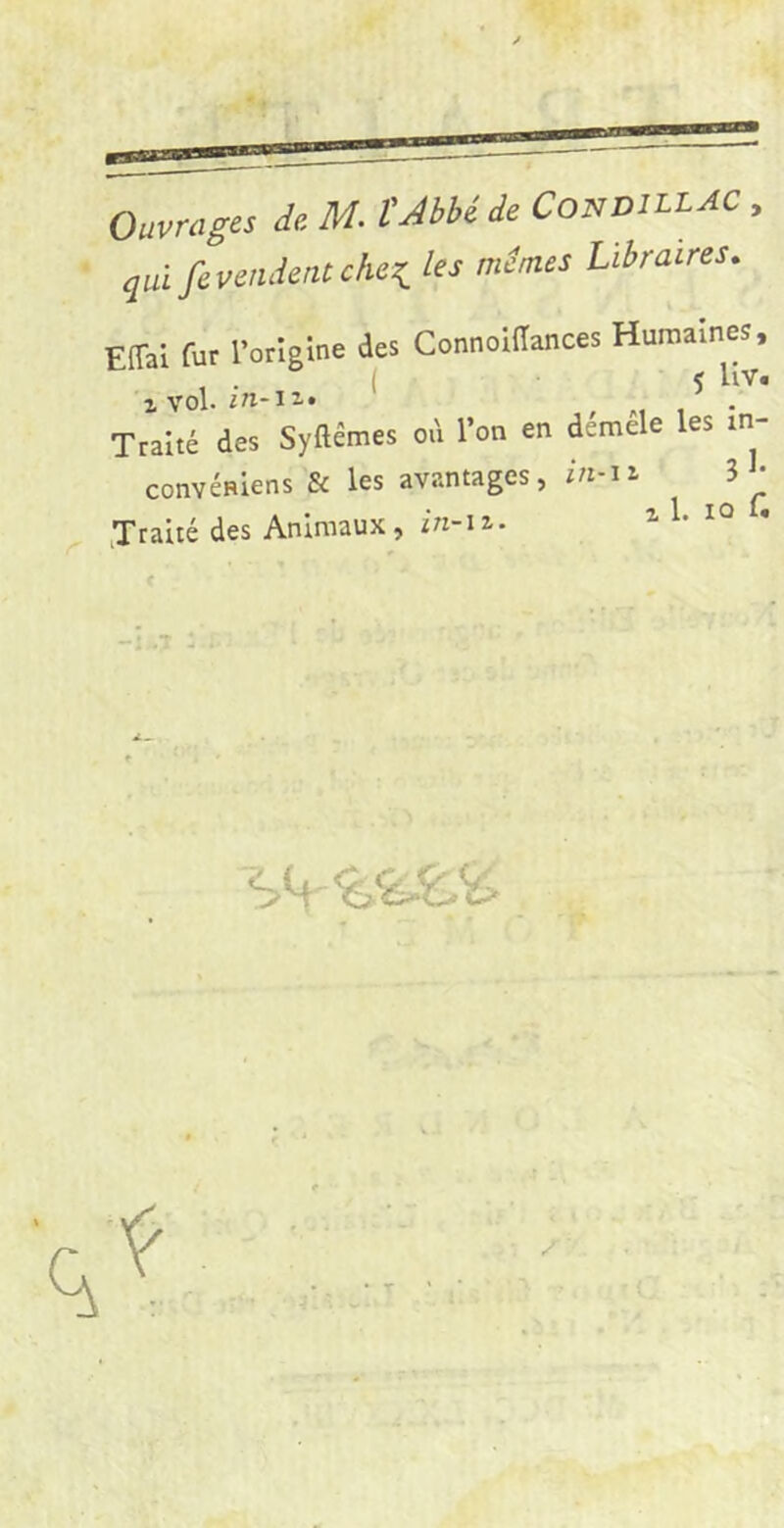 Ouvrages de M. VAbhide Condill AC , quifevendentcheK, les memes Libraires, EffaI fur rorîgine des Connoiiïances Humaines, 'xvol. irt-IZ. , M 1 • Traité des Syftémes od l’on en demele les m- convénlens & les avantages, in-ii 3 • Traité des Animaux, in-\z.