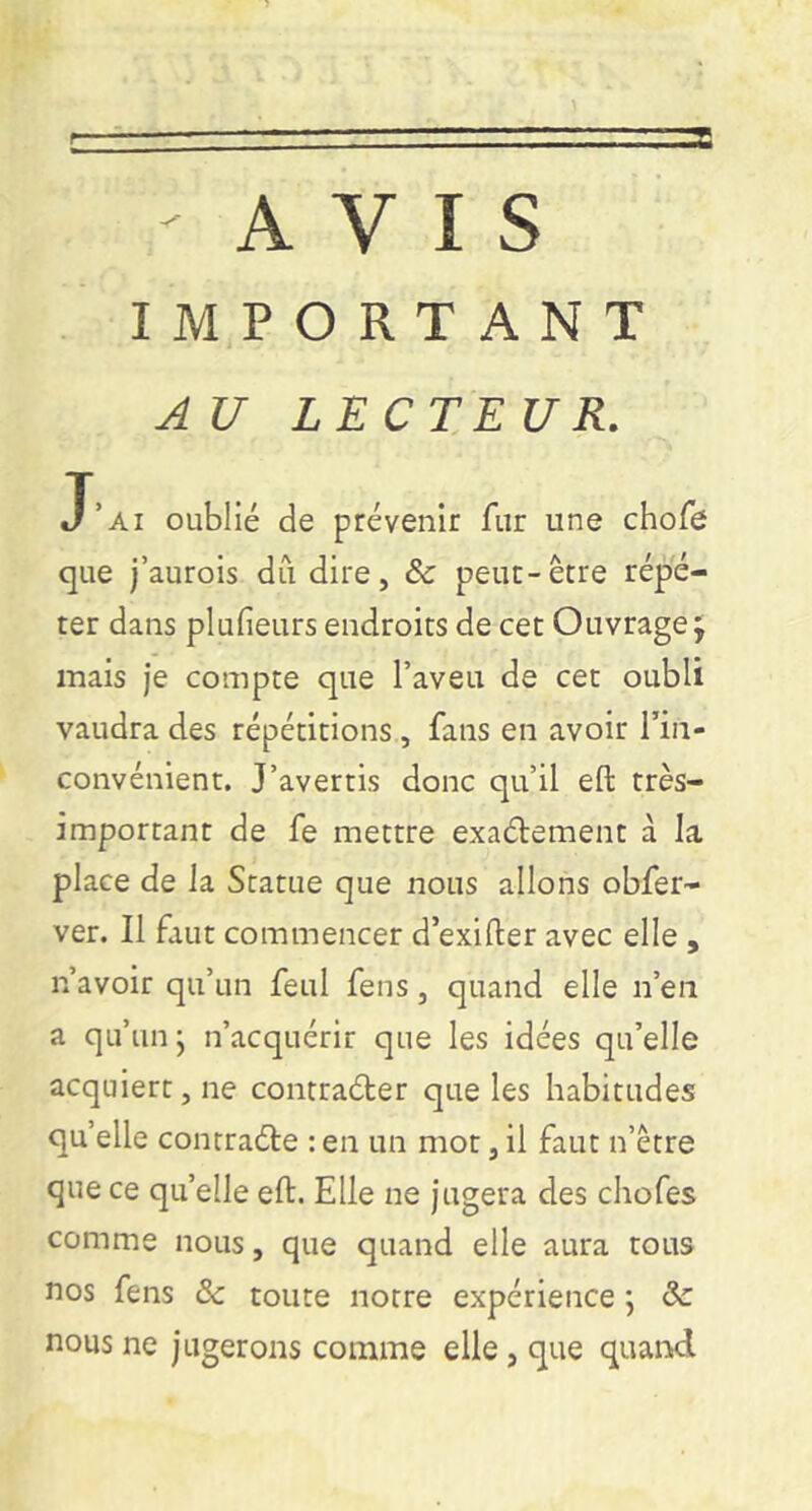 AVIS IMPORTANT A U LECTEUR. J’ai oublié de prévenir fur une chofe que j’aurois dû dire, ôc peut-être répé- ter dans plufieurs endroits de cet Ouvrage 5 mais je compte que l’aveu de cet oubli vaudra des répétitions, fans en avoir l’in- convénient. J’avertis donc qu’il eft très- important de fe mettre exaélement à la place de la Statue que nous allons obfer- ver. Il faut commencer d’exifter avec elle , n’avoir qu’un feul feus, quand elle n’en a qu’un j n’acquérir que les idées qu’elle acquiert, ne contraéler que les habitudes qu’elle contraéte : en un mot, il faut n’être que ce qu’elle eft. Elle ne Jugera des chofes comme nous, que quand elle aura tous nos fens & toute notre expérience ; <3c nous ne jugerons comme elle, que quand