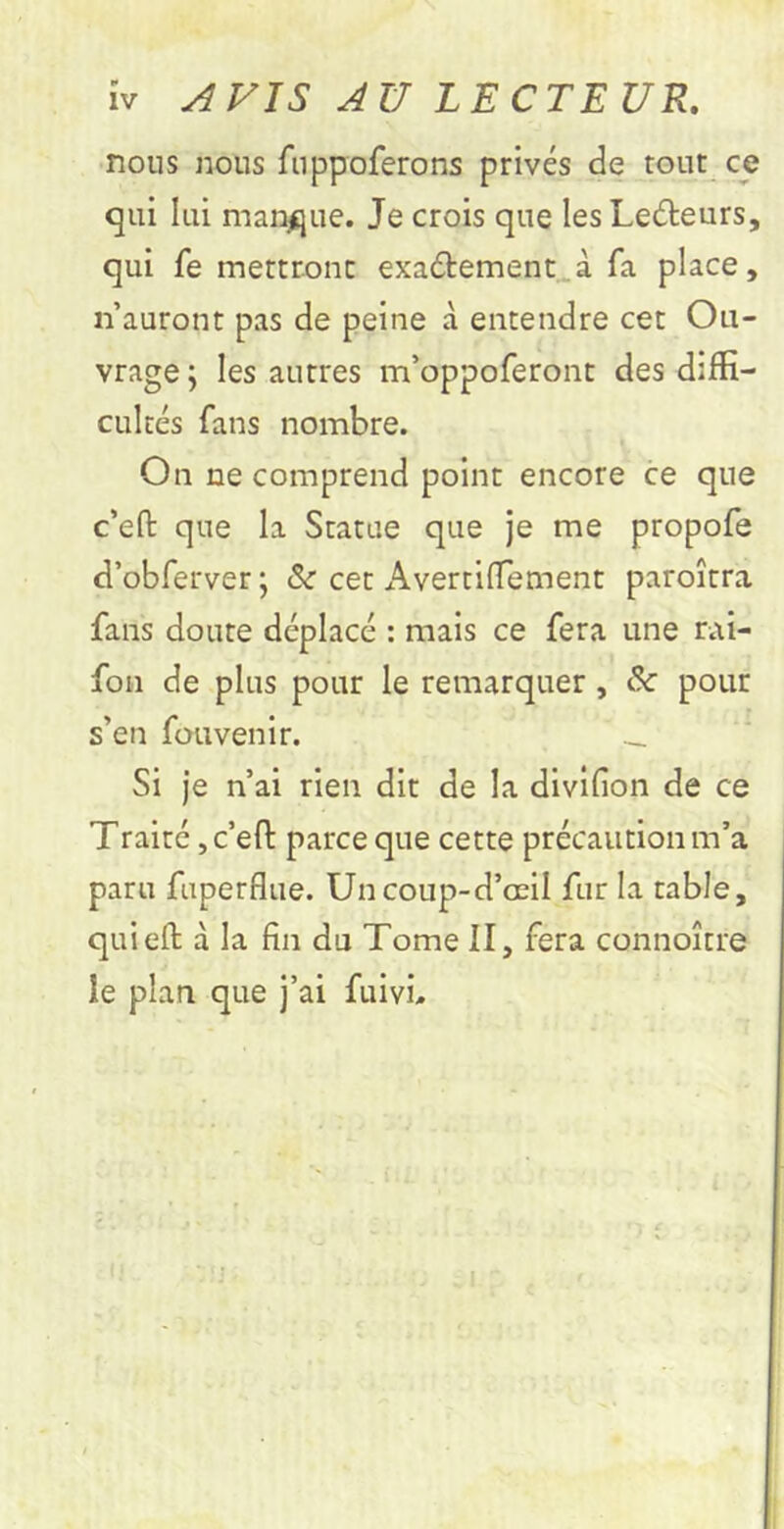 ÎV AVIS AU LECTEUR, nous nous fnppoferons privés de tout ce qui lui manque. Je crois que les Ledeurs, qui fe mertronc exaélement^à fa place, n’auront pas de peine à entendre cet Ou- vrage j les autres m’oppoferont des diffi- cultés fans nombre. On ne comprend point encore ce que c’eft que la Statue que je me propofe d’obferver ; &■ cet Avertilfement paroîtra fans doute déplacé : mais ce fera une rai- fou de plus pour le remarquer, & pour s’en fouvenir. _ Si je n’ai rien dit de la divifion de ce Traité, c’efl: parce que cette précaution m’a paru fuperflue. Uncoup-d’œil fur la table, quieft à la fin du Tome II, fera connoître le plan que j’ai fuivû