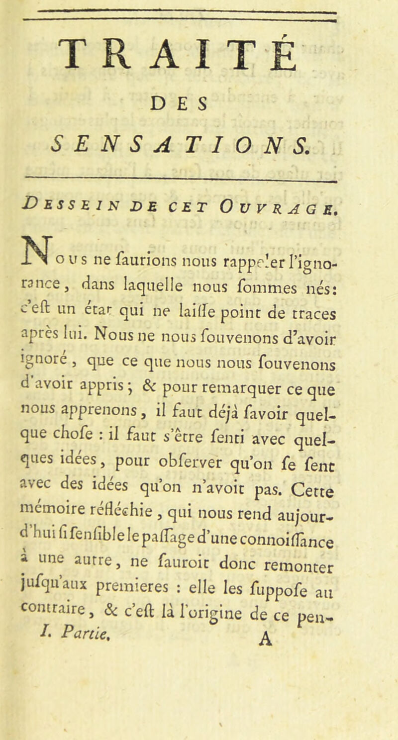 DES SENSATIONS. . Dessein de cet Ouvrage, O U s ne faurions nous rappeler l’igno- rance, dans laquelle nous fommes nés; c eft un ecaf qui ne laide point de traces après lui. Nous ne nous fouvenons d’avoir Ignore , que ce que nous nous fouvenons d avoir appris ; ôc pour remarquer ce que nous apprenons, il faut déjà favoir quel- que choie : il faut s être fenti avec quel- ques idées, pour obferver qu’on fe fenc avec des idées qu’on n’avoit pas. Cette mémoire réfléchie , qui nous rend aujour- d hui fifenhble lepalTaged’une connoidànce à une autre, ne fauroit donc remonter jufqu’aux premières : elle les fuppofe au contraire, ôc c’eft là l’origine de ce pen- f. Partie, a