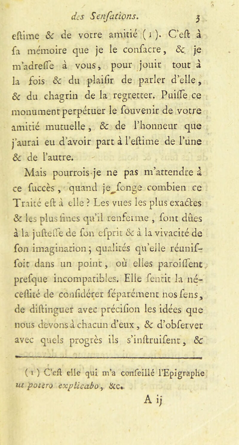 eftime &c de votre amitié ( i ). Ceft à fa mémoire que je le confacre, &, je madrefiTe à vous, pour jouir tout a la fois & du plaifir de parler d’elle, & du chagrin de la regretter. PuilTe ce monument perpétuer le fouvenir de votre amitié mutuelle, & de l’honneur que j’aurai eu d’avoir part à l’eftime de l’une & de l’autre. Mais poLirrois-je ne pas m’attendre à ce fuccès, quand je^fonge combien ce Traité eft à elle ? Les vues les plusexaéles & les pluslîncs qu’il renfeime , font dues à la juftelfe de fou efprit & à la vivacité de fon imagination; qualités qu’elle réunif- foit dans un point, où elles paroilTent prefque incompatibles. Elle fentit la né- certité de confidérer féparément nos feus, de diftinguer avec précifion les idées que nous devons à chacun d’eux, & d’obferver avec quels progtès ils s’inftruifent, ôc ( I ) C’eft elle qui m’a confeiilé l’Epigraphe lu potiTo ixplicabo, &c.. Aij