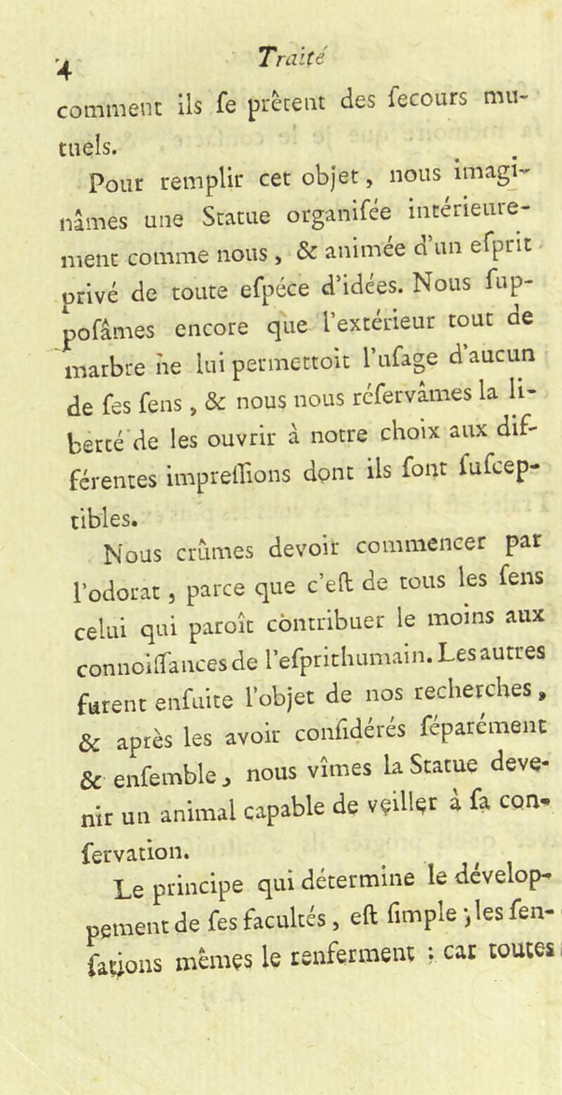 comment Ils fe prêtent des fecours mti- taels. Pour remplir cet objet, nous imagi-' liâmes une Statue organifée intérieure- ment comme nous , & animée d un efprit • privé de toute efpcce d’idées. Nous fup- pofâmes encore que l’extérieur tout de marbre îie lui permettoit l’afage d aucun de fes fens, & nous nous réfervâmes la li- berté de les ouvrir à notre choix aux dif- férentes imprelTions dpnt ils font fufeep- tibles. Nous crûmes devoir commencer par l’odorat, parce que c’ed de tous les fens celui qui paroît contribuer le moins aux connoifiTancesde l’efpritluimain. Les autres furent enfnite l’objet de nos recherches, & après les avoir confidérés fcparemenc & enfemble. nous vîmes la Statue deve- nir un animal capable de velllec d k con- fervation. _ , , i , Le principe qui détermine le develop- peinent de fes facultés, eft fimple iles fen- fa«ous mêmes le renferment ; car toutes