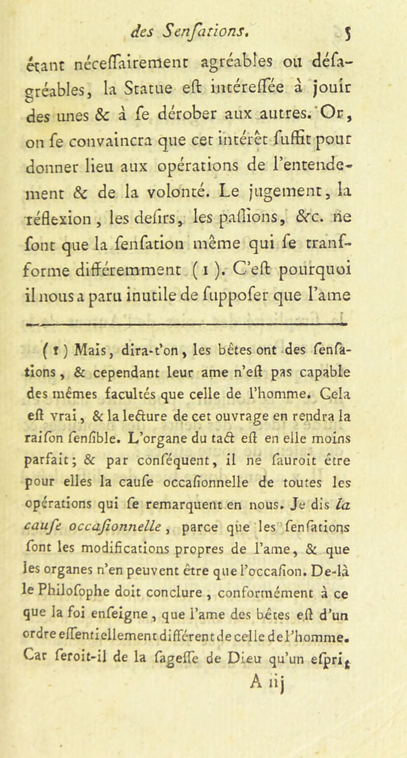 étant nécefTairemenc agréables ou défa- gréables, la Statue eft intérelTée à jouir des unes & à fe dérober aux autres.'Oc, on fe convaincra que cet intérêt fuffit pour donner lieu aux opérations de l’entende- ment & de la volonté. Le jugement, la réflexion, lesdefirs, les pallions, dcc. ne font que la fenfation même qui fe rranf- forme différemment ( i ). C’efl: pourquoi il nous a paru inutile de fuppofer que l’ame ( t ) Mais, dira-t’on, les bétes ont des fenfa- tlons, & cependant leur ame n’eft pas capable des mêmes facultés que celle de l’homme. Cela eft vrai, & la lefture de cet ouvrage en rendra la raifon fen/îble. L’organe du tad eft en elle moins parfait; & par conféquent, il ne fauroit être pour elles la caufe occalîonnelle de toutes les opérations qui fe remarquent en nous. Je dis ta caufe occafionnelle ^ parce que les fenfatlons font les modifications propres de l’ame, & que les organes n’en peuvent être que l’occafion. De-là le Philofophe doit conclure , conformément à ce que la foi enfelgne , que l’ame des bêtes eft d’un ordre elTentiellement différent de celle de l’homme. Car feroit-il de la fageffe de Dieu qu’un efprij A lij