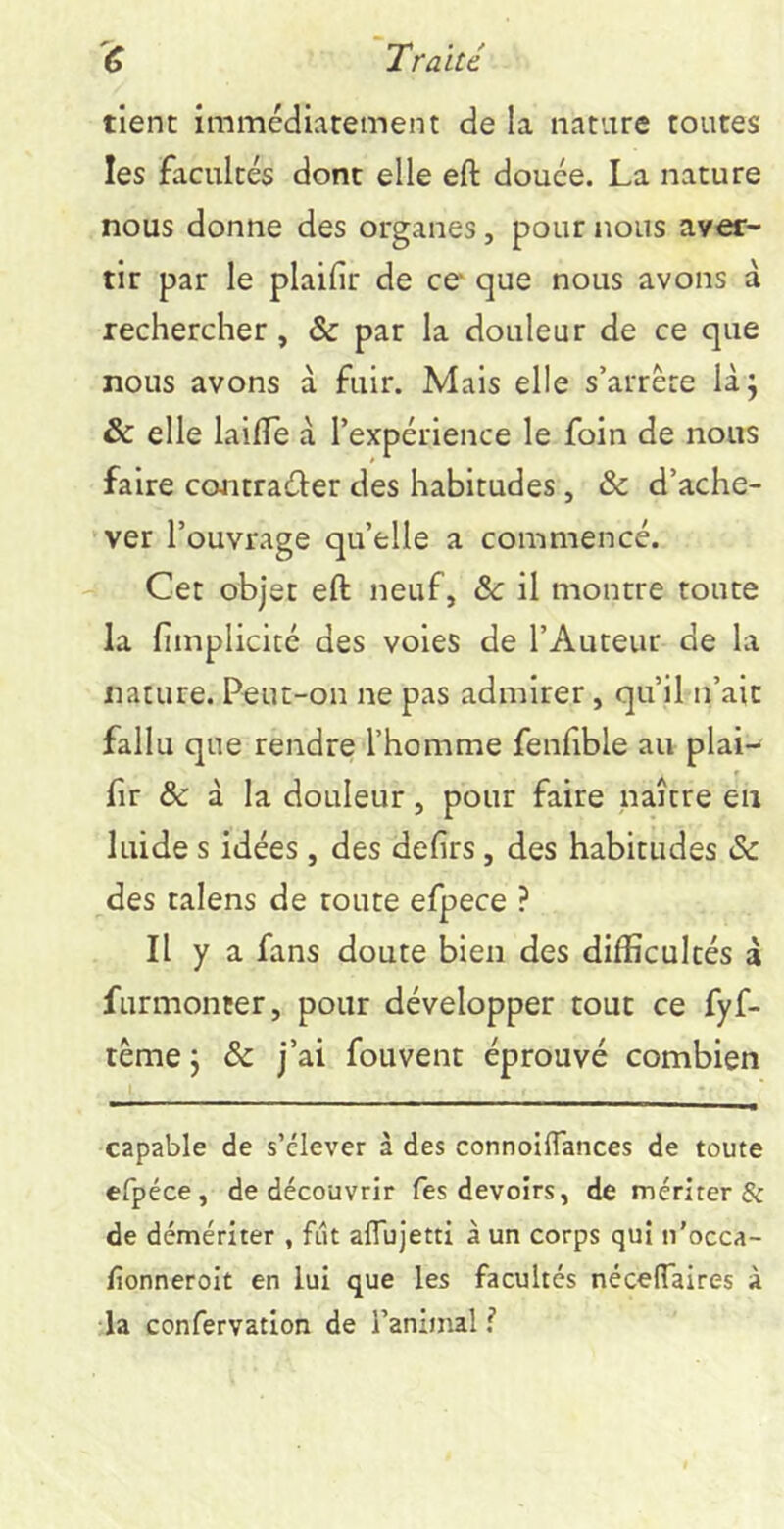 tient immédiatement de la nature toutes les facultés dont elle eft douée. La nature nous donne des organes, pour nous aver- tir par le plaifir de ce que nous avons à rechercher, & par la douleur de ce que nous avons à fuir. Mais elle s’arrête làj & elle laifle à l’expérience le foin de nous faire ccuitraûer des habitudes, & d’ache- ver l’ouvrage qu’elle a commencé. Cet objet eft neuf, &: il montre toute la fimplicité des voies de l’Auteur de la nature. P«ut-on ne pas admirer, qu’il n’ait fallu que rendre l’homme fenfible au plai- fir & à la douleur, pour faire naître en luide s idées, des defirs, des habitudes (Sc des talens de toute efpece ? Il y a fans doute bien des difficultés à furmonter, pour développer tout ce fyf- tême J & j’ai fouvent éprouvé combien capable de s’élever à des connoiflances de toute efpéce, de découvrir Tes devoirs, de mériter & de démériter , fut aflujetti à un corps qui n'occa- fionneroit en lui que les facultés nécelTaires à la confervatlon de l’animal ?