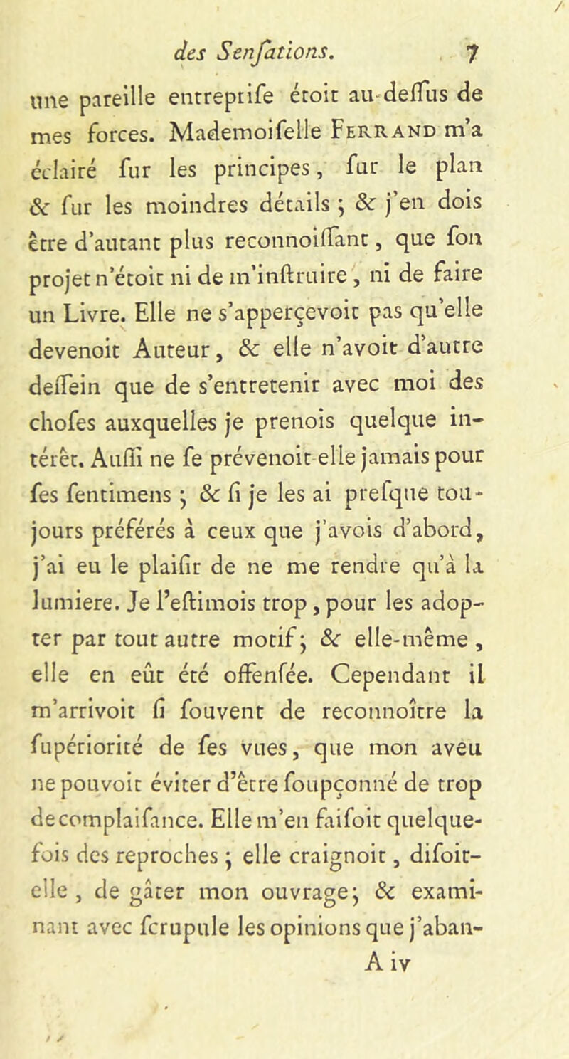 une pareille enrrepiife étoit au-delTus de mes forces. Mademoifelle Ferrand m a éclairé fur les principes, fur le plan & fur les moindres détails ; & j’en dois Être d’autant plus reconnoilTant, que fon projet n’étoit ni de in’inftruire, ni de faire un Livre. Elle ne s’apperçevoit pas qu’elle devenoit Auteur, & elle n’avoit d’autre delTein que de s’entretenir avec moi des chofes auxquelles je prenois quelque in- térêt. Auflî ne fe prévenoit elle jamais pour fes fentimens j & fi je les ai prefque tou- jours préférés à ceux que j’avois d’abord, j’ai eu le plaifir de ne me rendre qu’à la lumière. Je l’eftimois trop, pour les adop- ter par tout autre motif j Sc elle-même, elle en eût été ofFenfée. Cependant il m’arrivoit fi fouvent de reconnoître la fupériorité de fes vues, que mon aveu ne pouvoir éviter d’être foupçoiiné de trop decomplaifance. Elle m’en faifoit quelque- fois des reproches ; elle craignoit, difoir- elle , de gâter mon ouvrage j & exami- nant avec fcrupule les opinions que j’aban- A iv