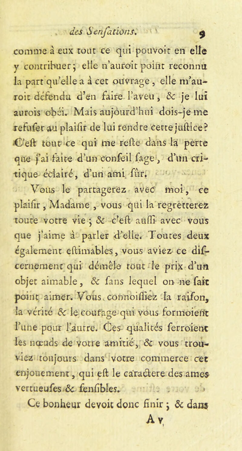 comme à eux cour ce qui pouvoir en elle y contrihiierj elle n’auroic point reconnu la part qu’elle a à cet ouvrage , elle m’au- roic défendu d’en faire l’aveu, Sc je lui aurois obéi. Mais aujourd’hui dois-je me refivfer au plaifir de lui rendre cette juftice? •C’eft touC‘ce qui me refte dans là perte que fai faite d’un confeil fage^j d’un cri- tique-éclairé, d’un ami, fur. ' Vous le partagerez avec' moi, ce plaifir , Madame , vous qui la regrètterez toute votre vie ^ & c’eft aufli avec vous que j’aime à parler d’elle. Toutes deux également eftimables, vous aviez ce dif- cerneraent qui démêle tout le prix d’un objet aimable, & fans lequel on -ne fait point aimer. Vous.connoifiiez da raifon, la vérité le coufage qui vous formoiefit l’une pour l’autre. Ces- qualités ferroienc les noeuds de votre amitié,. & vous trou- viez toujours dans votre commerce cet enjouement, qui eft le càraélere des âmes vertueufes.& fenfibles» . . Ce bonheur dévoie donc finir j Sc dans Av,