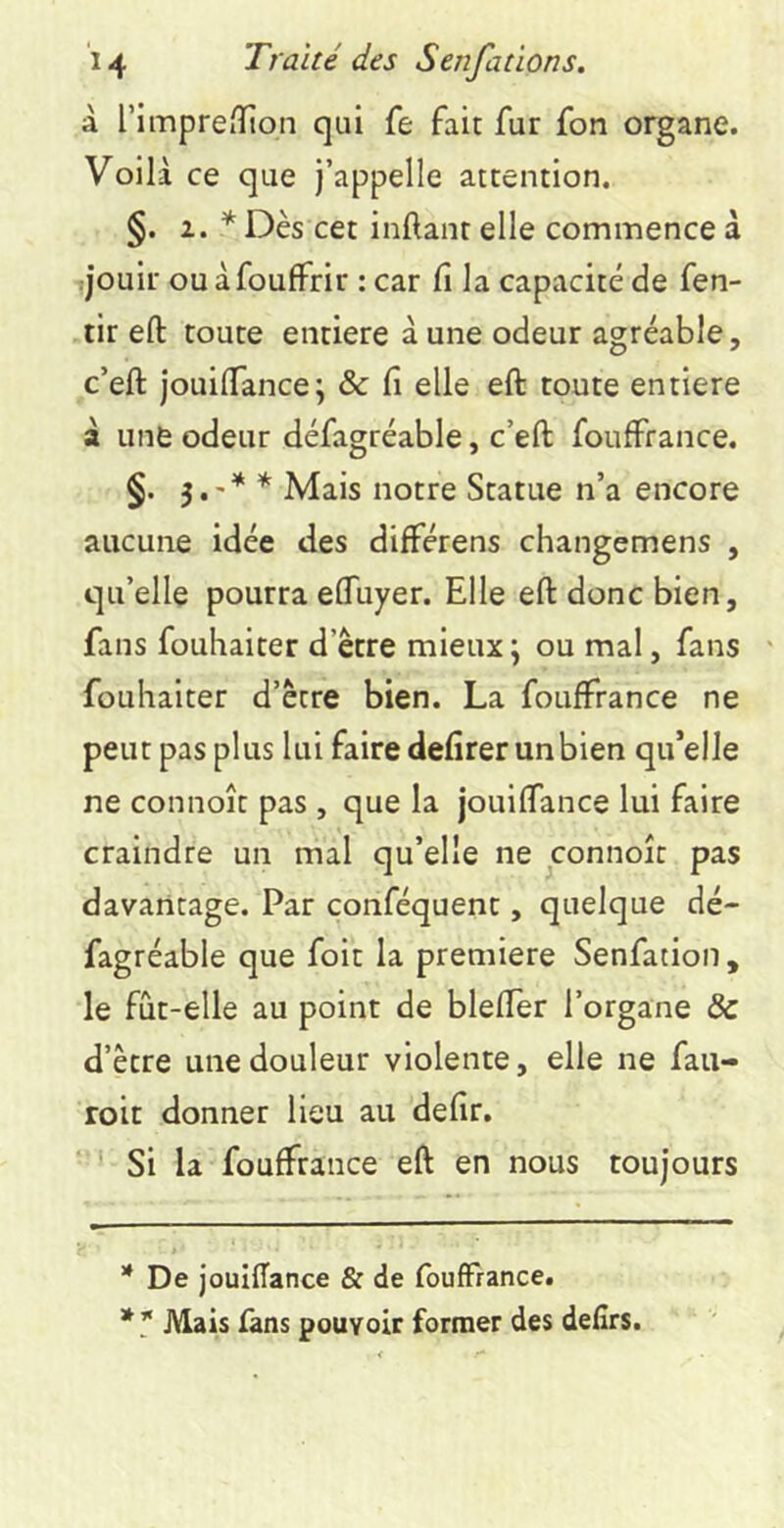 à rimprefïion qui fe fait fur fon organe. Voilà ce que j’appelle attention. §. 1.* * Dès cet inftant elle commence à jouir ouàfoufFrir : car fi la capacité de fen- tir eft toute entière à une odeur agréable, c’eft jouilTance; & fi elle eft toute entière à une odeur défagréable, c’eft fouffrance. §. 3.'* * Mais notre Statue n’a encore aucune idée des différens changemens , qu’elle pourra eftuyer. Elle eft donc bien, fans fouhaiter d’être mieux ; ou mal, fans ' fouhaiter d’être bien. La fouffrance ne peut pas plus lui faire defirerunbien qu’elle ne connoît pas , que la jouiflance lui faire craindre un mal qu’elle ne connoît pas davantage. Par conféquent, quelque dé- fagréable que foit la première Senfation, le fût-elle au point de blefler l’organe & d’être une douleur violente, elle ne faii- roit donner lieu au defir. Si la fouffrance eft en nous toujours * De jouiffance & de foufFrance. * * Mais fans pouvoir former des delîrs.