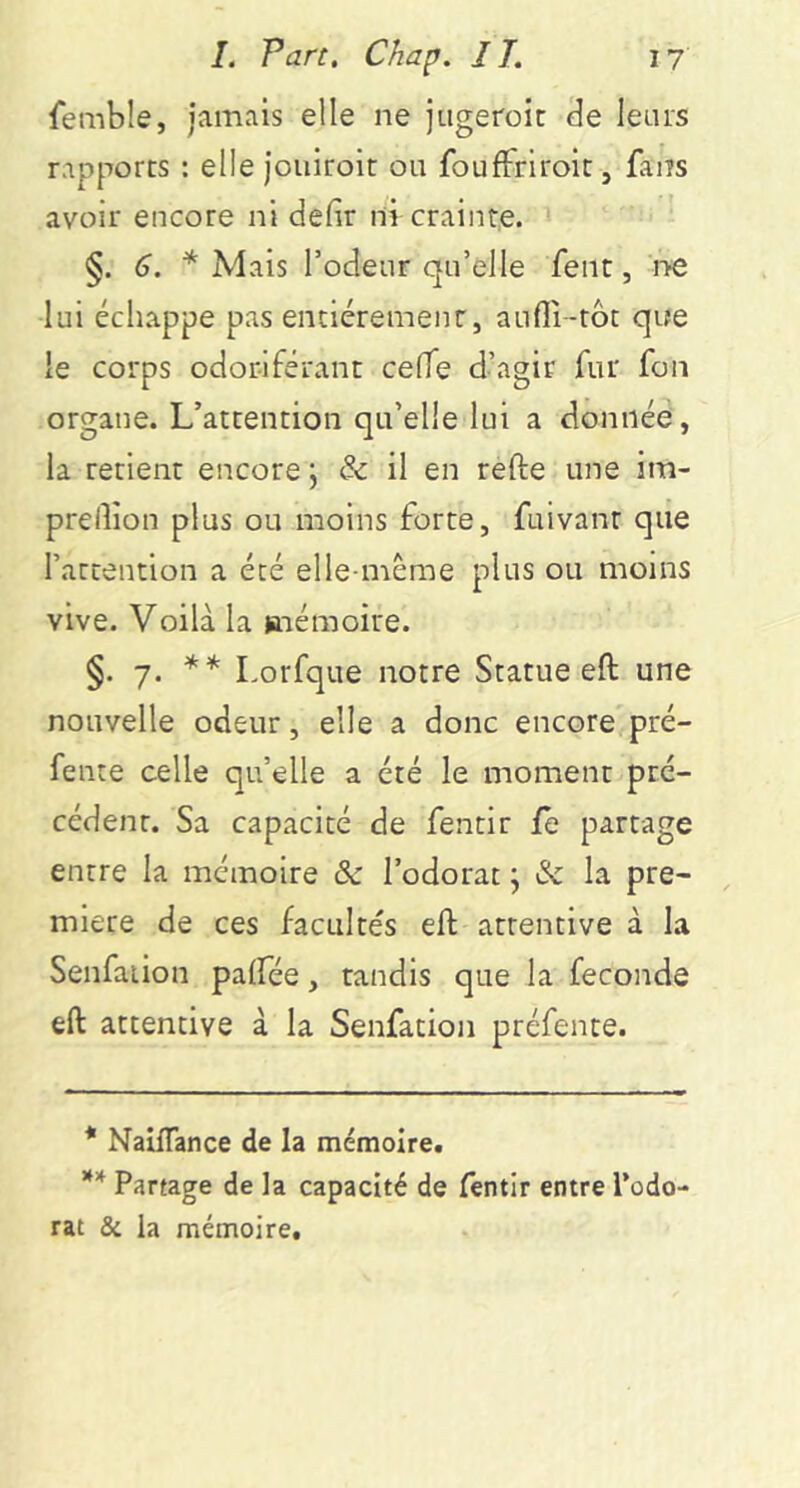 femble, Jamais elle ne jiigeroit de leurs rapports : ellejouiroit ou foufFriroiCj fans avoir encore ni défit ni crainte. §. 6. * Mais Todeur qu’elle fent, i^e lui échappe pas entièrement, aufli-tôt que le corps odoriférant cefie d’agir fur fon organe. L’attention qu’elle lui a donnée, la retient encore j & il en refte une im- prelîion plus ou moins forte, fuivant que l’attention a été elle-même plus ou moins vive. Voilà la mémoire. §. 7. ** Lorfque notre Statue eft une nouvelle odeur, elle a donc encore pré- fente celle qu’elle a été le moment pré- cédent. Sa capacité de fentir fe partage entre la mémoire & l’odorat ; & la pre- mière de ces facultés eft attentive à la Senfaiion palfée, tandis que la fécondé eft attentive à la Senfation préfence. * Naiiïance de la mémoire. ** Partage de la capacité de fentir entre Todo- rat & la mémoire.