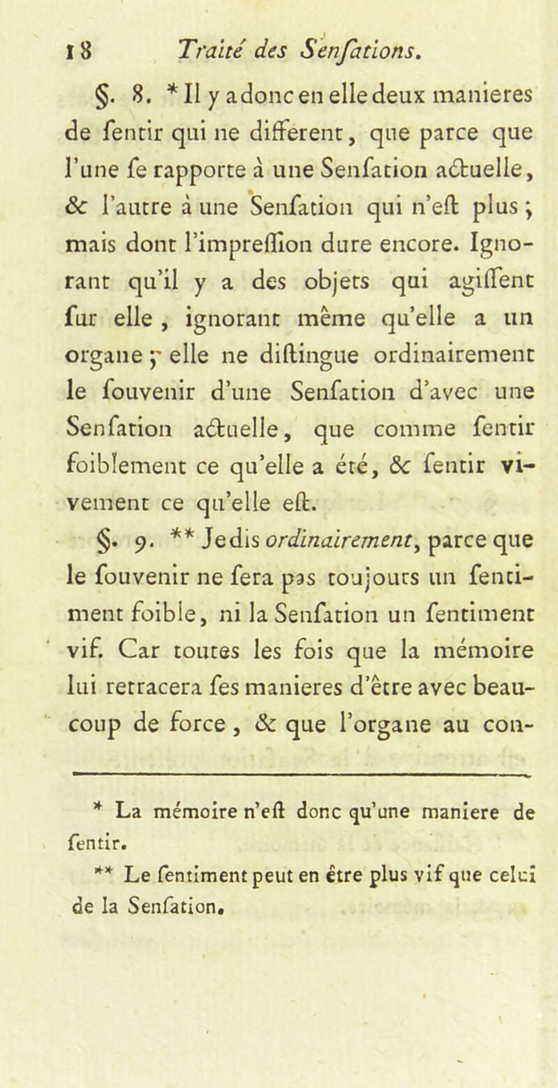 §. 8. Il y adonc en elle deux maniérés de fentir qui ne different, que parce que l’une fe rapporte à une Senfacion actuelle, & l’autre à une Senfation qui n’eft plus ; mais dont l’impreflîon dure encore. Igno- rant qu’il y a des objets qui agiffent fur elle , ignorant meme quelle a un organe p elle ne diftingue ordinairement le fouvenir d’une Senfation d’avec une Senfation actuelle, que comme fentir foiblement ce qu’elle a été, ôc fentir vi- vement ce qu’elle eft. §. 9. Jedis or^/i/ztzir^/Tze/zr, parce que le fouvenir ne fera pas toujours un fenci- ment folble, ni la Senfation un fentiment vif. Car toutes les fois que la mémoire lui retracera fes maniérés d’être avec beau- coup de force, & que l’organe au con- * La mémoire n’eft donc qu’une maniéré de fentir. ** Le fentiment peut en être plus vif que celui de la Senfation* **