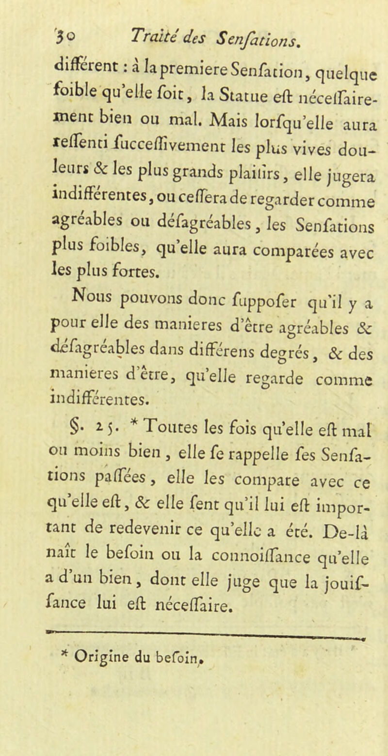 different : a la première Senfation, quelque foible qu elle foie, la Statue eft nécelfaire- ment bien ou mal. Mais lorfqu’elle aura reffenti fucce/ïîvemenr les plus vives dou- leurs & les plus grands plaiiîrs, elle jugera indifférentes, ou cefTera de regarder comme agréables ou défagréables, les Senfations plus foibles, qu elle aura comparées avec les plus fortes. Nous pouvons donc fuppofer qu'il y a pour elle des maniérés d’être agréables &c dcfagréables dans différens degrés, & des maniérés detre, quelle regarde comme indifférentes. §. 25. * Toutes les fois quelle efl: mal ou moins bien , elle fe rappelle fes Senfa- tions paffees, elle les compare avec ce qu’elle eft, & elle fent qu’il lui eft impor- tant de redevenir ce qu’elle a été. De-là naît le befoin ou la connoiftance qu’elle a d un bien, dont elle juge que la jouif- fance lui eft néceftaire. * Origine du befoin.