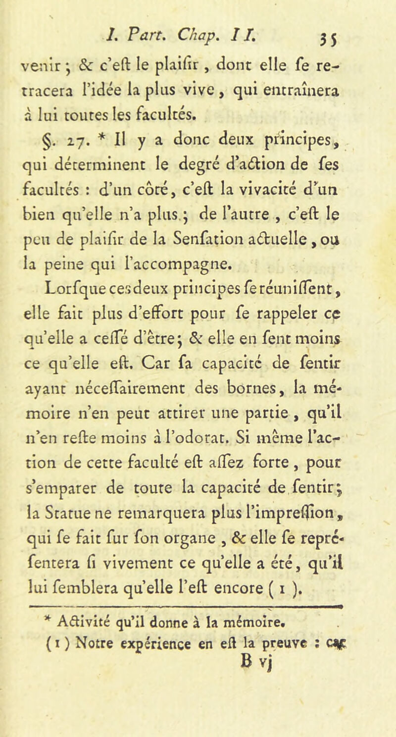 venir j &: c’eft le plaifir , dont elle fe re- tracera ridée la plus vive , qui eiicraînera à lui toutes les facultés. §. 27. * 11 y a donc deux principes, qui déterminent le degré d’aélion de fes facultés ; d’un côté, c’eft la vivacité d’^un bien qu’elle n’a plus,; de l’autre , c’eft le peu de plaiftr de la Senfatioii aétuelle , ou la peine qui l’accompagne. Lorfque ces deux principes fe réuniftent, elle fait plus d’effort pour fe rappeler ce quelle a cefte d’être; & elle en fentmoins ce qu’elle eft. Car fa capacité de feiitir ayant néceftairement des bornes, la mé- moire n’en peut attirer une partie , qu’il n’en refte moins à l’odorat. Si même l’ac- tion de cette faculté eft aflez forte , pour s’emparer de toute la capacité de fentir; la Statue ne remarquera plus l’impreftion, qui fe fait fur fon organe , & elle fe reprc- fentera fi vivement ce quelle a été, qu’il lui femblera quelle l’eft encore ( i ). * Aftivité qu’il donne à la mémoire. ( I ) Notre expérience en eft la preuve ; cjic B vJ