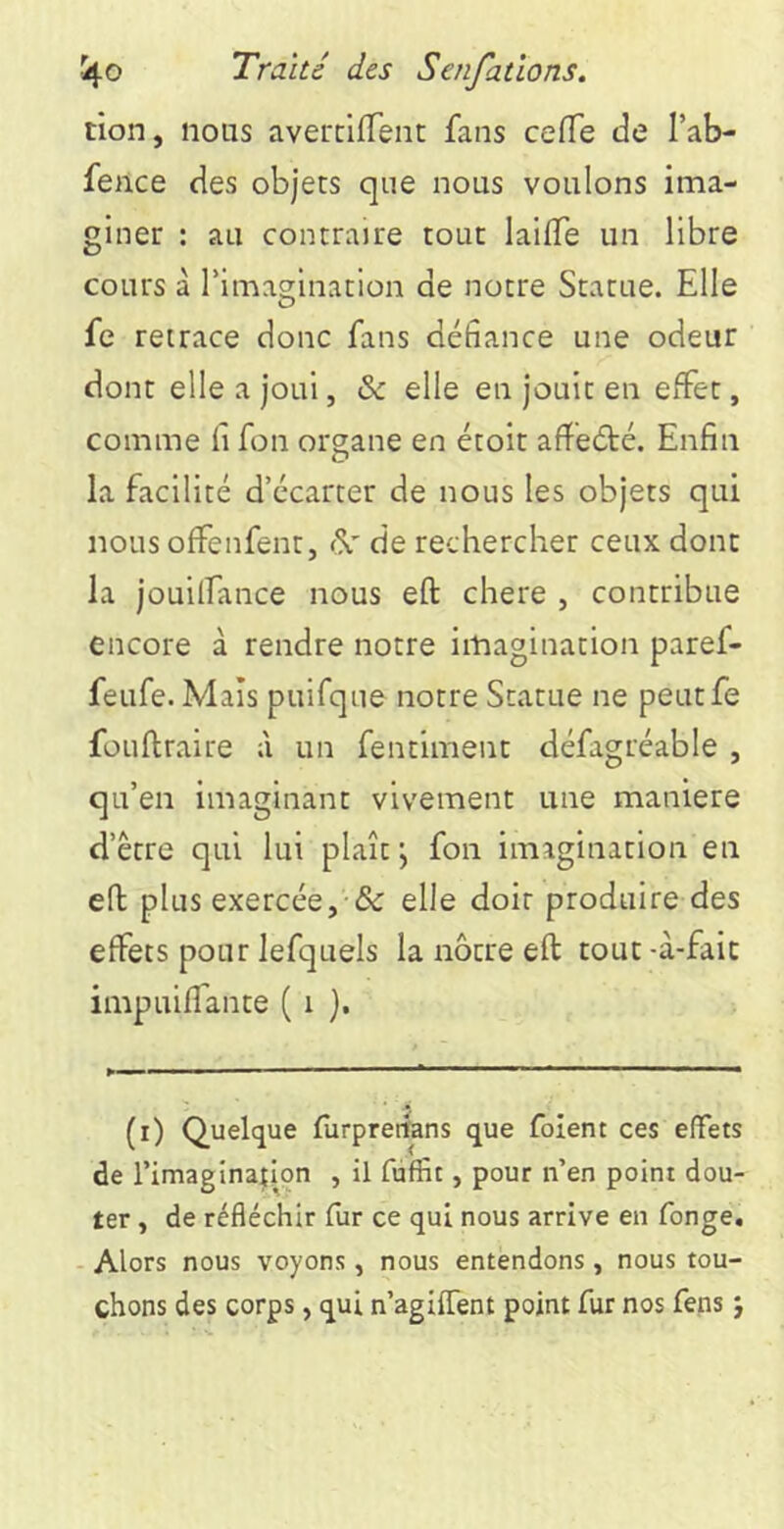 tion, nous avertrlfTent fans ceflTe de Tab- feilce des objets que nous voulons ima- giner : au contraire tout laifTe un libre cours à rimag;ination de notre Statue. Elle fe retrace donc fans défiance une odeur dont elle a joui, & elle en jouit en effet, comme fi fon organe en étoir afîeété. Enfin la facilité d’écarter de nous les objets qui nous offenfent, ^ de rechercher ceux dont la jouilfance nous eft chere , contribue encore à rendre notre imagination paref- feufe. Maïs puifque notre Statue ne peutfe füuftraire à un fentiment défagréable , qu’en imaginant vivement une maniéré d’être qui lui plaît \ fon imagination en eft plus exercée,-& elle doit produire des effets pour lefquels la nôtre eft tout -à-fait impuiffante ( i }. (i) Quelque furprerfans que foient ces effets de l’imaginatlpn , il fùffit, pour n’en point dou- ter , de réfléchir fiir ce qui nous arrive en fonge. - Alors nous voyons, nous entendons , nous tou- chons des corps, qui n’agiffent point fur nos fens j