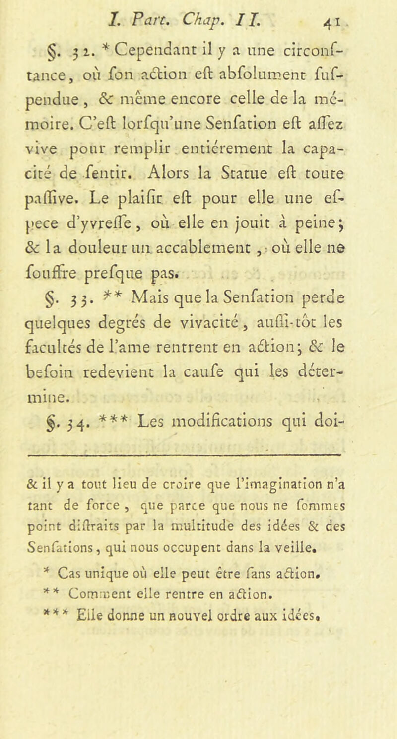 §. 5 i. * * ** Cependant il y a une circonf- tance, où fon adtion eft abfolument fuf- pendue , & même encore celle de la mé- moire. C’efl: lorfqu’une Senfacion eft aftez vive pour remplir entièrement la capa- cité de fentir. Alors la Statue eft toute paftive. Le plaifir eft pour elle une ef- pece d’yvrefte, où elle en jouit à peine j ôc la douleur un. accablement, ^ où elle ne fouftre prefque pas. §. 33. Mais que la Senfation perde quelques degrés de vivacité, auûî-tôt les facultés de Tame rentrent en aétionj de le befoin redevient la caufe qui les déter- mine. §. 34. *** Les modifications qui doi- & il y a tout lieu de croire que l’imagination n’a tant de force , que parce que nous ne fommes point diftraits par la multitude des idées & des Senfations, qui nous occupent dans la veille. * Cas unique où elle peut être fans aélion. ** Comment elle rentre en aélion. *** Elle donne un nouvel ordre aux idées»