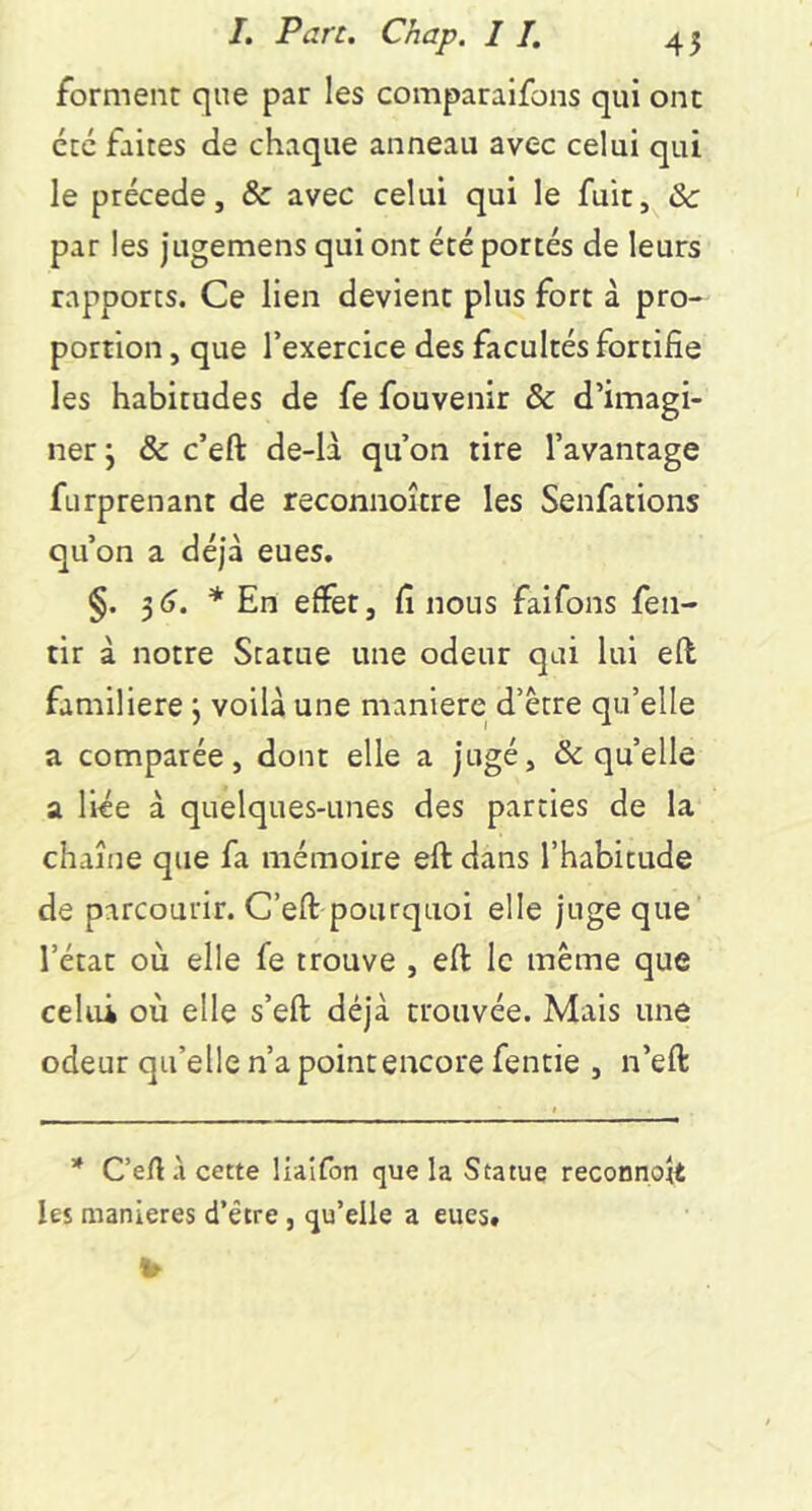 forment que par les comparaifons qui ont été faites de chaque anneau avec celui qui le précédé, & avec celui qui le fuit, Sc par les jugemens qui ont été portés de leurs rapports. Ce lien devient plus fort à pro- portion , que l’exercice des facultés fortifie les habitudes de fe fouvenir & d’imagi- ner j & c’eft de-là qu’on tire l’avantage furprenant de reconnoître les Senfations qu’on a déjà eues. §. ^6. * En effet, fi nous faifons fen- tir à notre Statue une odeur qui lui efl familière j voilà une maniéré d’être qu’elle a comparée, dont elle a jugé, & qu’elle a liée à quelques-unes des parties de la chaîne que fa mémoire eft dans l’habitude de parcourir. C’eft-pourquoi elle juge que l’état où elle fe trouve , eft le même que celui où elle s’eft déjà trouvée. Mais une odeur qu’elle n’a point encore fentie , n’eft * Ceft à cette liaîfon que la Statue reconnoft les maniérés d’être, qu’elle a eues.