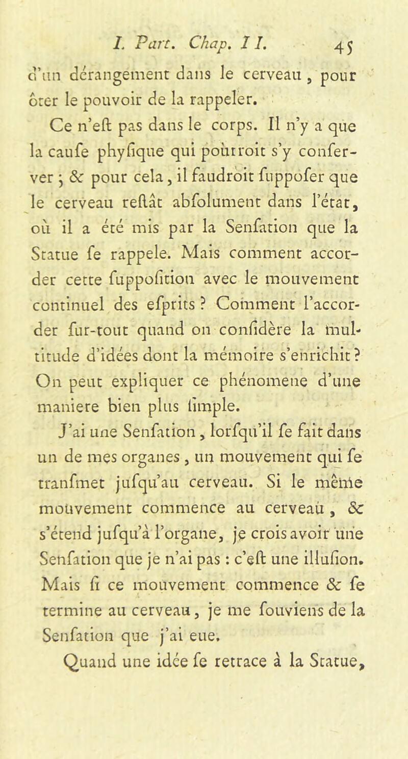 cVan dérangement dans le cerveau , pour Oter le pouvoir de la rappeler. Ce n’eft pas dans le corps. 11 n’y a que la caufe phyfique qui poùrroit s’y confer- ver j & pour cela, il faudroit fuppofer que le cerveau reliât abfolument dans l’état, où il a été mis par la Senfation que la Statue fe rappelé. Mais comment accor- der cette fuppolition avec le mouvement continuel des efprits ? Cohament l’accor- der fur-tout quand on confidère la mul- titude d’idées dont la mémoire s’enrichit? On peut expliquer ce phénomène d’une maniéré bien plus limple. J’ai une Senfation, lorfqu’il fe fait dans un de mes organes , un mouvement qui fe tranfmet jufqu’au cerveau. Si le mêiile mouvement commence au cerveaii, & s’étend jufqu’à l’organe, je crois avoir une Senfation que je n’ai pas : c’eft une lllufion. Mais fi ce mouvement commence & fe termine au cerveau, je me fouviens de la Senfation que j’ai eue. Quand une idée fe retrace à la Statue,