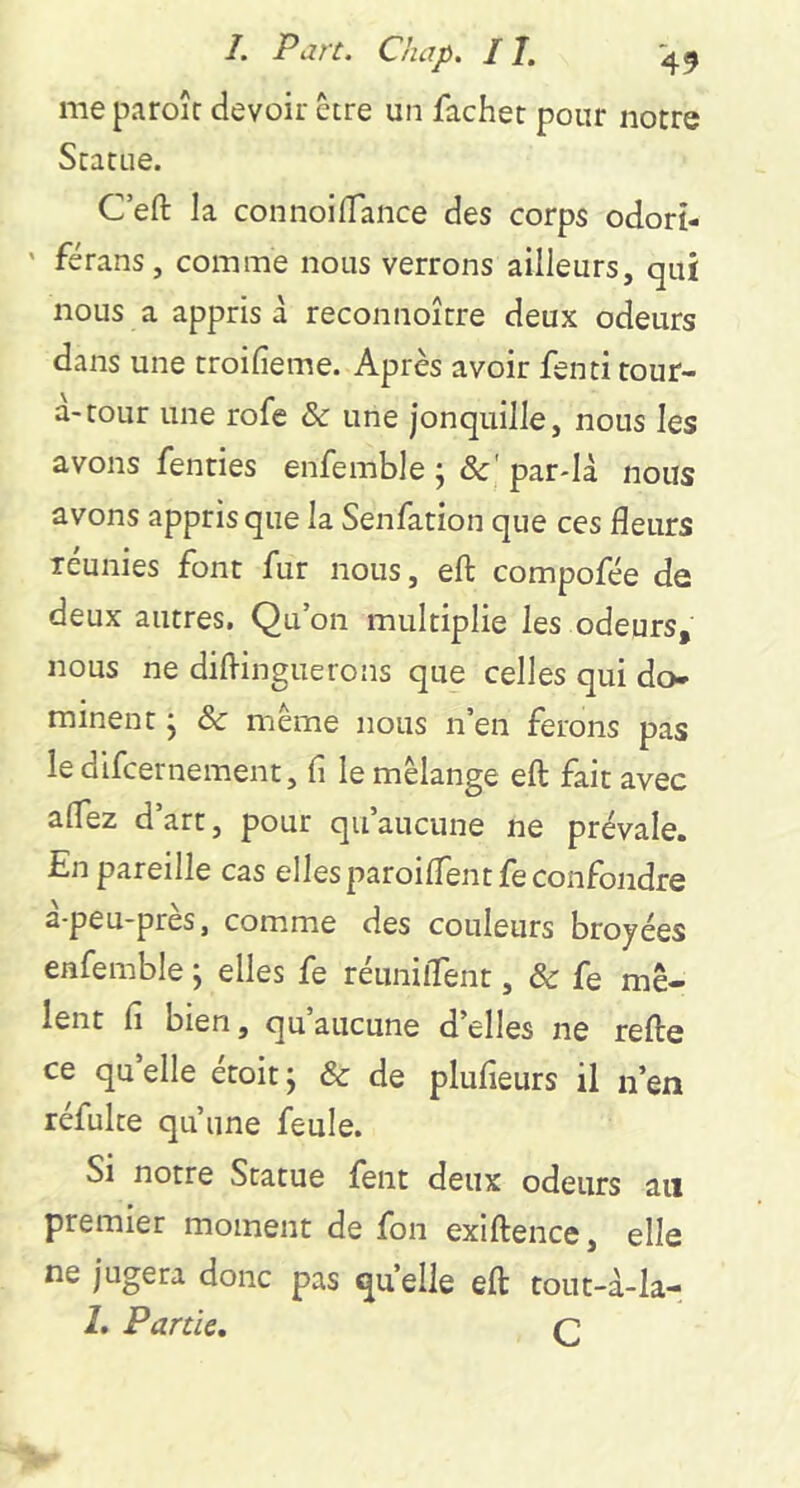 me paroîr devoir être un fâcher pour notre Statue. C’efi: la connoifTance des corps odort- ' férans, comme nous verrons ailleurs, qui nous a appris d reconnoître deux odeurs dans une troifieme. Après avoir fenti tour- a-tour une rofe & une jonquille, nous les avons fenties enfemble j 8c' par-ld nous avons appris que la Senfation que ces fleurs réunies font fur nous, eft compofée de deux autres. Qu’on multiplie les odeurs, nous ne diflinguerons que celles qui do- minent ; 8c même nous n’en ferons pas le difcernement, fi le mélange eft fait avec aflez d art, pour qu aucune ne prévale. En pareille cas elles paroiflentfe confondre d-peu-près, comme des couleurs broyées enfemble ; elles fe réuniflent, 8c fe mê- lent fi bien, qu aucune d’elles ne refte ce qu elle étoit ; 8c de plufieurs il n’en réfulte qu’une feule. Si notre Statue fent deux odeurs an premier moment de fon exiftence, elle ne jugera donc pas quelle eft tout-d-la- 1. Partie, Q