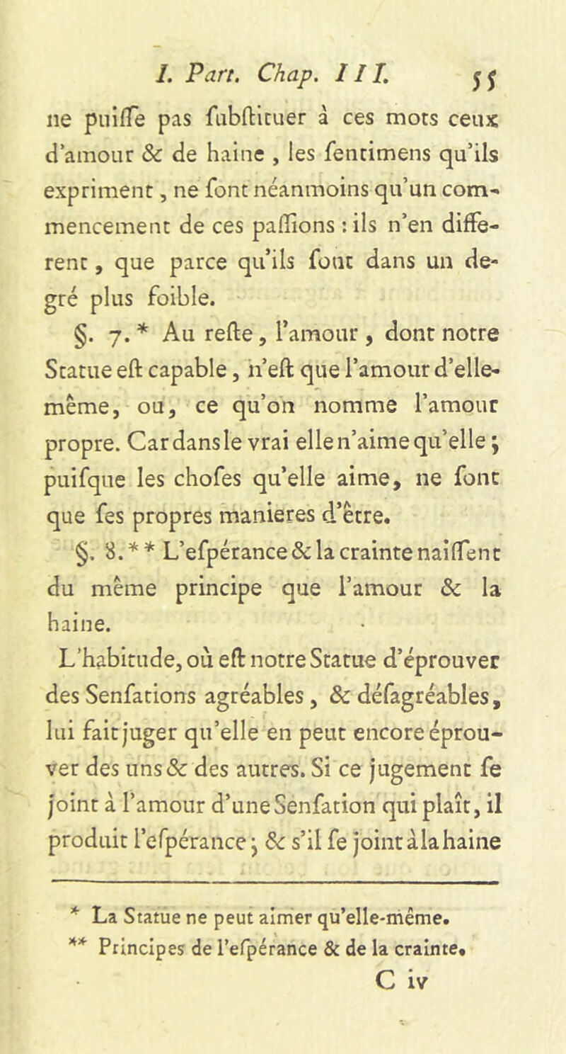 ne piiifTe pas fiibfticuer à ces mots ceux d’amour ôc de haine , les fentimens qu’ils expriment, ne font néanmoins qu’un com-> mencement de ces pallions : ils n’en diffe- rent , que parce qu’ils fout dans un de- gré plus foible. §. 7. * Au refte, l’amour , dont notre Statue eft capable, n eft que l’amour d’elle- même, ou, ce qu’on nomme l’amour propre. Car dans le vrai elle n’aime qu’elle ; puifque les chofes quelle aime, ne font que fes propres maniérés d’être. §. 3.** L’efpérance& la crainte nailTent du même principe que l’amour ôc la haine. L’habitude, où eft notre Statue d’éprouver des Senfations agréables, & défagréables, lui fait juger qu’elle en peut encore éprou- ver des iins& des autres. Si ce jugement fe joint à l’amour d’uneSenfation qui plaît, il produit l’efpérance j ôc s’il fe jointàlahaine * La Statue ne peut almier qu’elle-même. Principes de l’efpérance & de la crainte. C iv