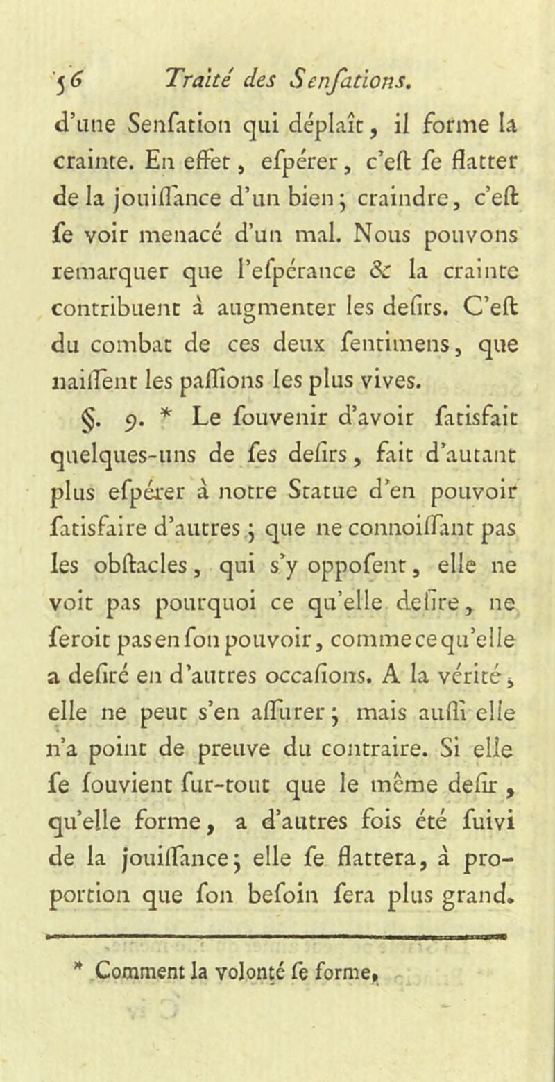 d’une Senfation qui déplaît, il forme la crainte. En effet, efpérer, c’eft fe flatter de la jouifl'ance d’un bien; craindre, c’efl: fe voir menacé d’un mal. Nous pouvons remarquer que l’efpérance & la crainte contribuent à augmenter les defirs. C’efl: du combat de ces deux fentimens, que iiaiirent les paflioiis les plus vives. §. 5). * Le fouvenir d’avoir fatisfait quelques-uns de fes defirs, fait d’autant plus efpérer à notre Statue d’en pouvoir fatisfaire d’autres .; que ne connoiflant pas les obftacles, qui s’y oppofent, elle ne voit pas pourquoi ce qu’elle defire, ne feroit pas en fou pouvoir, comme ce qu’elle a defiré en d’autres occafions. A la vérité-j elle ne peut s’en affurer ; mais aufli elle n’a point de preuve du contraire. Si elle fe fouvient fur-tout que le même defir , quelle forme, a d’autres fois été fuivi de la jouilfance; elle fe flattera, à pro- portion que fon befoin fera plus grand. Comment la volonté fe forme.