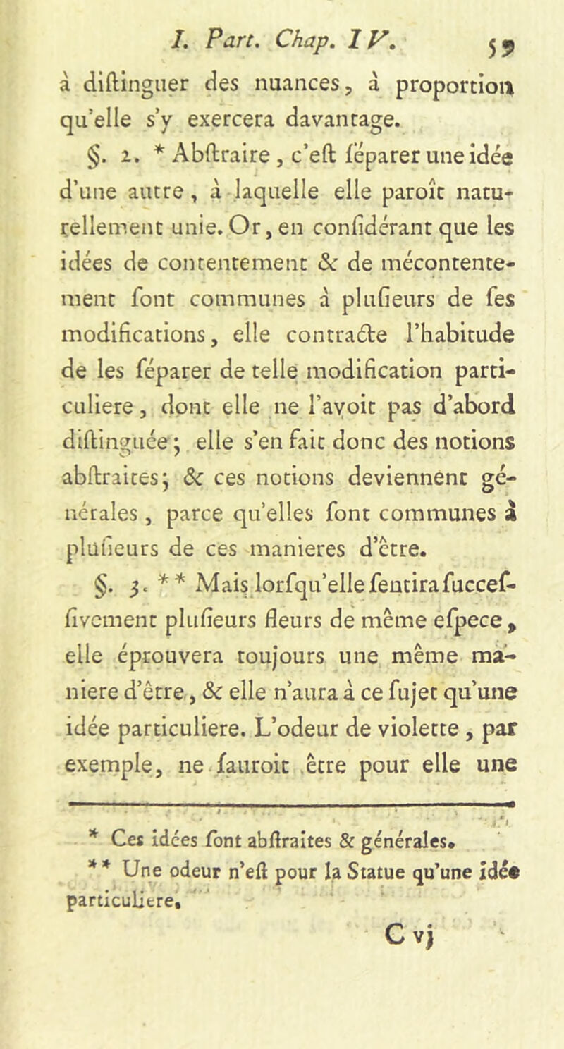 à diftingiier des nuances, à proportion qu’elle s’y exercera davantage. §. 2. * ** Abftraire , c’eft feparer une idée d’une autre, à laquelle elle paroît natu- rellement unie.Or,en conlidérantque les idées de contentement & de mécontente- ment font communes à plufieurs de fes modifications, elle contrade l’habitude de les réparer de telle modification parti- culière , dont elle ne l’ayoit pas d’abord dillinguée ; elle s’en fait donc des notions abftraitesj & ces notions deviennent gé- nérales , parce quelles font communes à plüiieurs de ces maniérés d’être. §. Mais lorfqu’ellefeutirafuccef- fivcment plufieurs fleurs de même efpece , elle éprouvera toujours une même ma- niéré d’être, & elle n’aura à ce fujet qu’une idée particulière. L’odeur de violette , par exemple, ne fauroit .être pour elle une * Ces idées font abflraltes & générales. ** Une odeur n’eft pour la Statue qu’une Idée particulière, C Vj