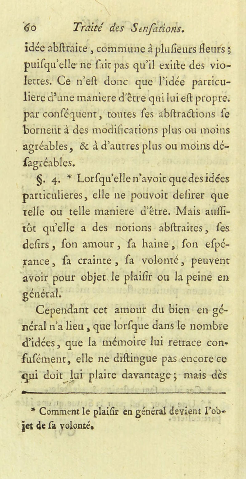 idée abftraice , commune à plufieurs fleurs ; piiirqu’elle ne fait pas qu’il exiile des vio- lecces. Ce n’eft donc que l’idée particu- lière d’une maniéré d'être qui lui efl: propre, par conféquent, toutes fes abftraétions fe bornent à des modifications plus ou moins agréables, & à d’autres plus ou moins dé- fagréables. §. 4. * * Lorfqu’ellen’avoit que des idées particulières, elle ne pouvoir delirer que telle ou telle maniéré d’être. Mais auflî- tôt quelle a des notions abftraites, fes defirs, fon amour , fa haine, fon efpé- rance > fa crainte, fa volonté, peuvent avoir pour objet le plaiflr ou la peine en Cependant cet amour du bien en gé- néral n’a lieu, que lorfque dans le nombre d’idées, que la mémoire lui retrace con- fufément, elle ne diftingue pas encore ce '^ui doit lui plaire davantage; mais dès .1 f' ' * Comment le plaiflr en général devient Tob- jet de fa volonté* général