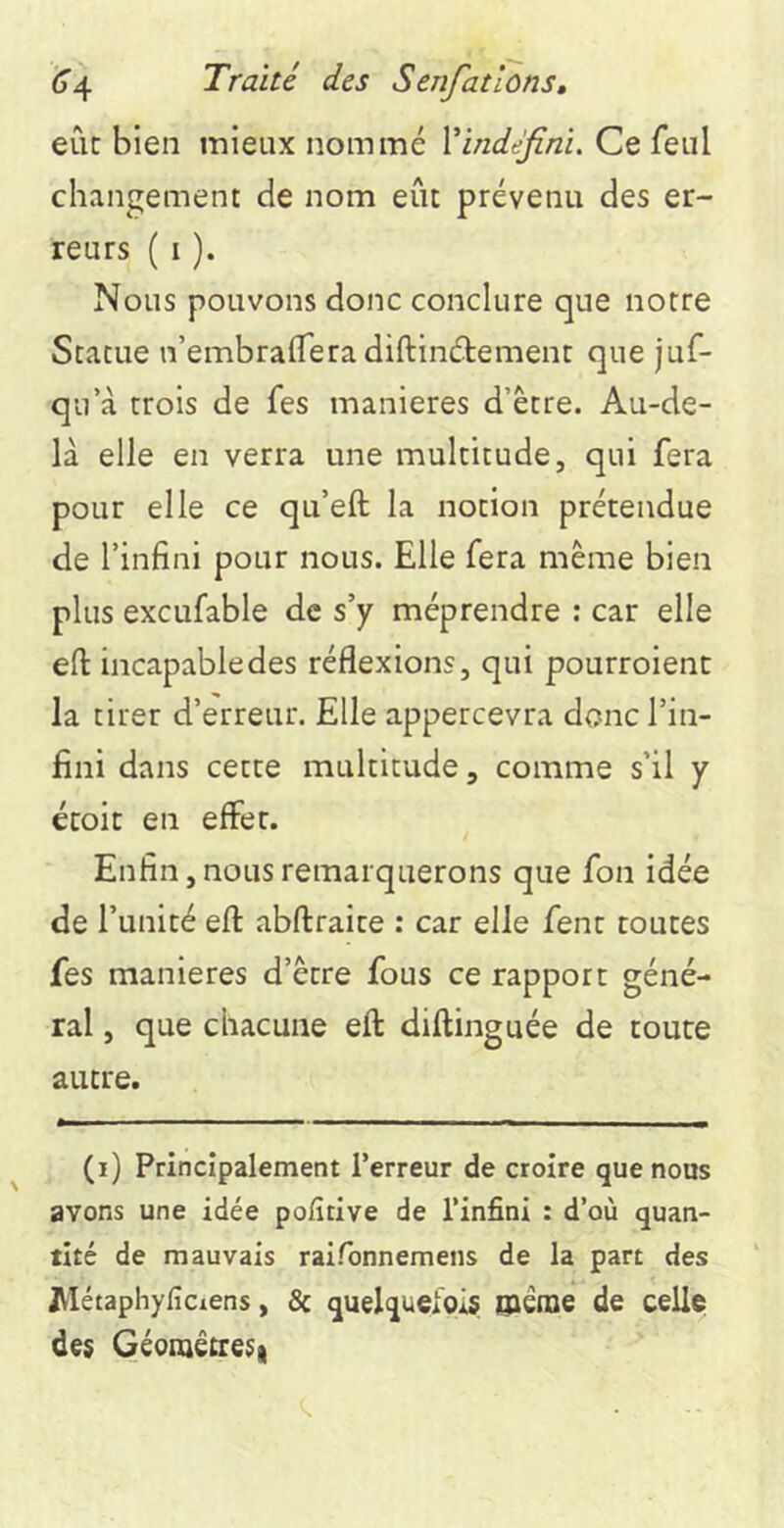 eût bien mieux nommé Xindéfini. Ce feul changement de nom eût prévenu des er- reurs ( I ). Nous pouvons donc conclure que notre Statue n’embraflTeradiftinétemenr que juf- qu’à trois de fes maniérés d’être. Au-de- là elle en verra une multitude, qui fera pour elle ce qu’eft la notion prétendue de l’infini pour nous. Elle fera même bien plus excufable de s’y méprendre : car elle eft incapable des réflexions, qui pourroienc la tirer d’erreur. Elle appercevra donc l’in- fini dans cette multitude, comme s’il y écoit en effet. Enfin, nous remarquerons que fon idée de l’unité efl: abftraite : car elle fent toutes fes maniérés d’être fous ce rapport géné- ral , que chacune efl: diftinguée de toute autre. (i) Principalement l’erreur de croire que nous avons une idée pofitive de l’infini : d’où quan- tité de mauvais raifonnemens de la part des JVIétaphyficiens, & quelquefois ©èrae de celle des Géomêtresi