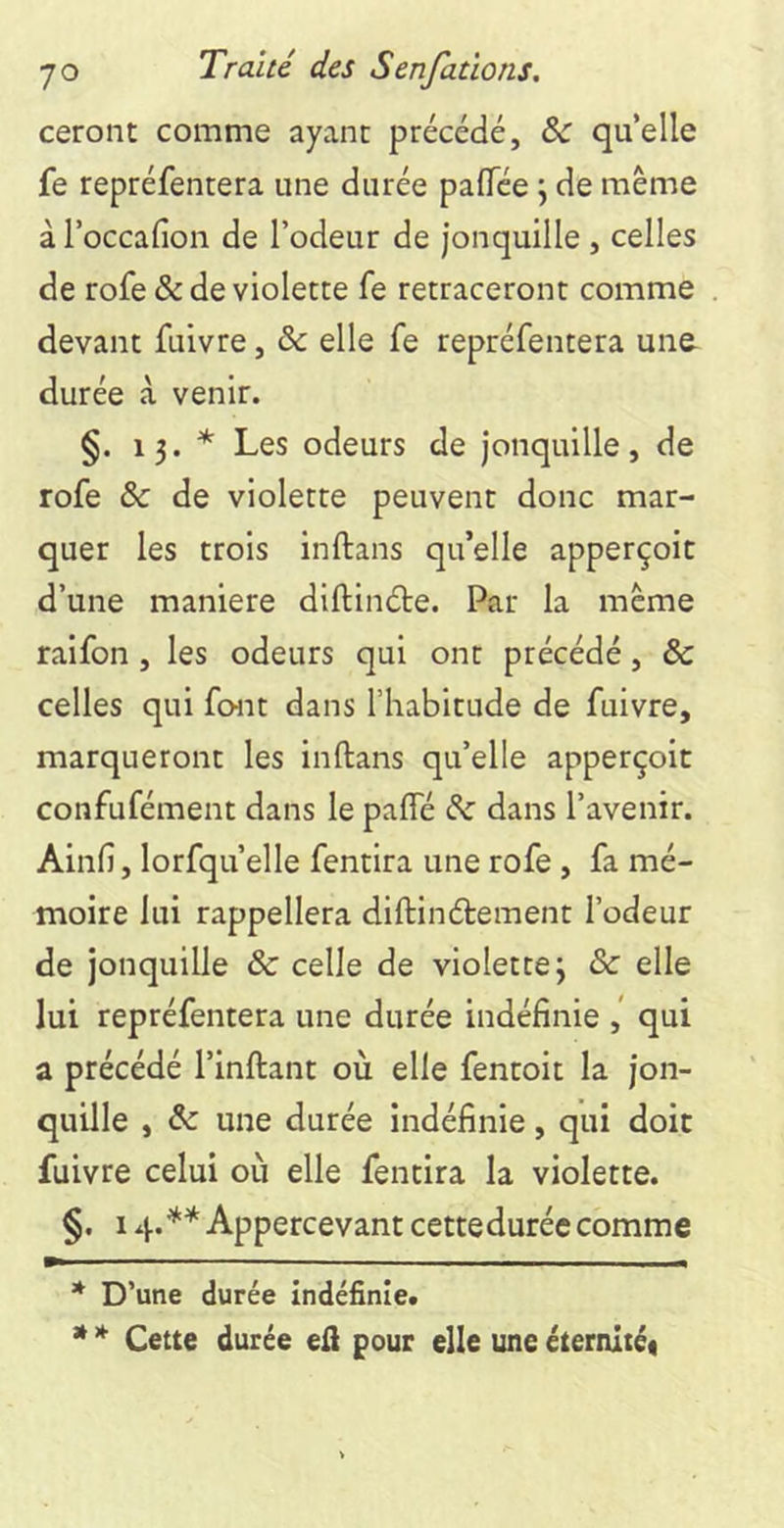 ceront comme ayant précédé, & qu’elle fe repréfentera une durée palTée j de même à l’occafion de l’odeur de Jonquille , celles de rofe & de violette fe retraceront comme devant fuivre, & elle fe repréfentera une durée à venir. §. 13. * * Les odeurs de Jonquille, de rofe & de violette peuvent donc mar- quer les trois inftans qu’elle apperçoit d’une maniéré diftinéte. Par la même raifon , les odeurs qui ont précédé, & celles qui font dans l’habitude de fuivre, marqueront les inftans qu’elle apperçoit confufément dans le pafte dz dans l’avenir. Ainfi, lorfqu’elle fentira une rofe , fa mé- moire lui rappellera diftinétement l’odeur de jonquille & celle de violette 3 & elle lui repréfentera une durée indéfinie qui a précédé l’inftant où elle fentoit la Jon- quille , & une durée indéfinie, qui doit fuivre celui où elle fentira la violette. §, I Appercevant cetteduréccomme * D’une durée indéfinie. * * Cette durée eft pour elle une éternité*