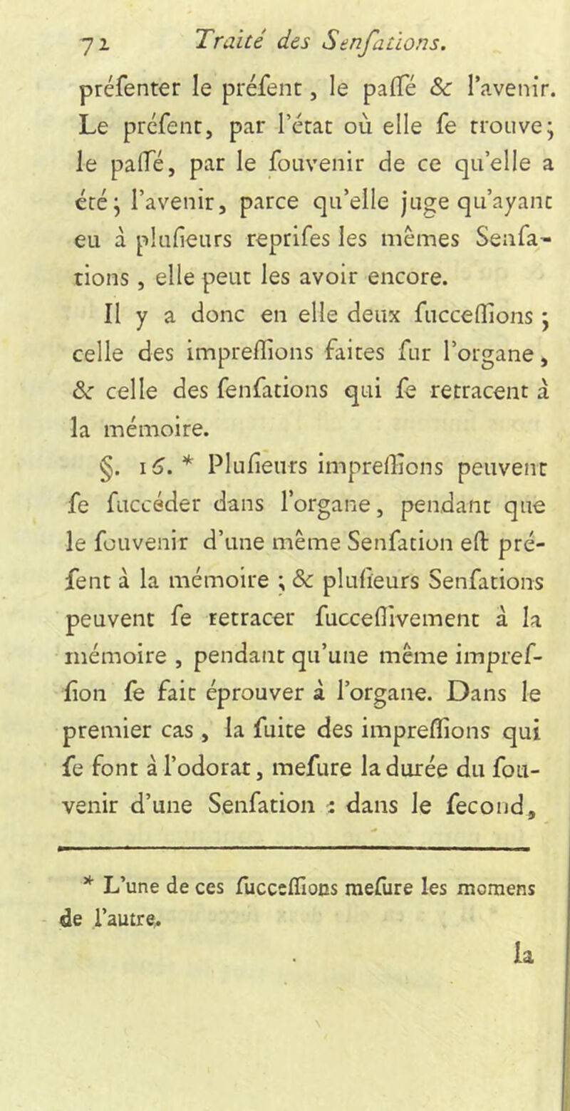 préfenter le préfenc, le palTé &: l’avenir. Le prefent, par l’érac où elle fe trouve; le palTé, par le fouvenir de ce qu’elle a été; l’avenir, parce qu’elle juge qu’ayant eu à plufieurs reprifes les mêmes Senra' tions , elle peut les avoir encore. Il y a donc en elle deux fucceflions ; celle des impreflions faites fur l’organe, de celle des fenfations qui fe retracent a la mémoire. §. i6.* Plulîeurs impreffions peuvent fe fuccéder dans l’organe, pendant que le fouvenir d’une même Senfation eft pré- fent à la mémoire ; ôc plufieurs Senfations peuvent fe retracer fucceflivement à la mémoire , pendant qu’une même impref- fîon fe fait éprouver à l’organe. Dans le premier cas, la fuite des impreflions qui fe font à l’odorat, mefure la durée du fou- venir d’une Senfation ■: dans le fécond. * L’une de ces fucceffioDs mefure les momens de l’autre.. la