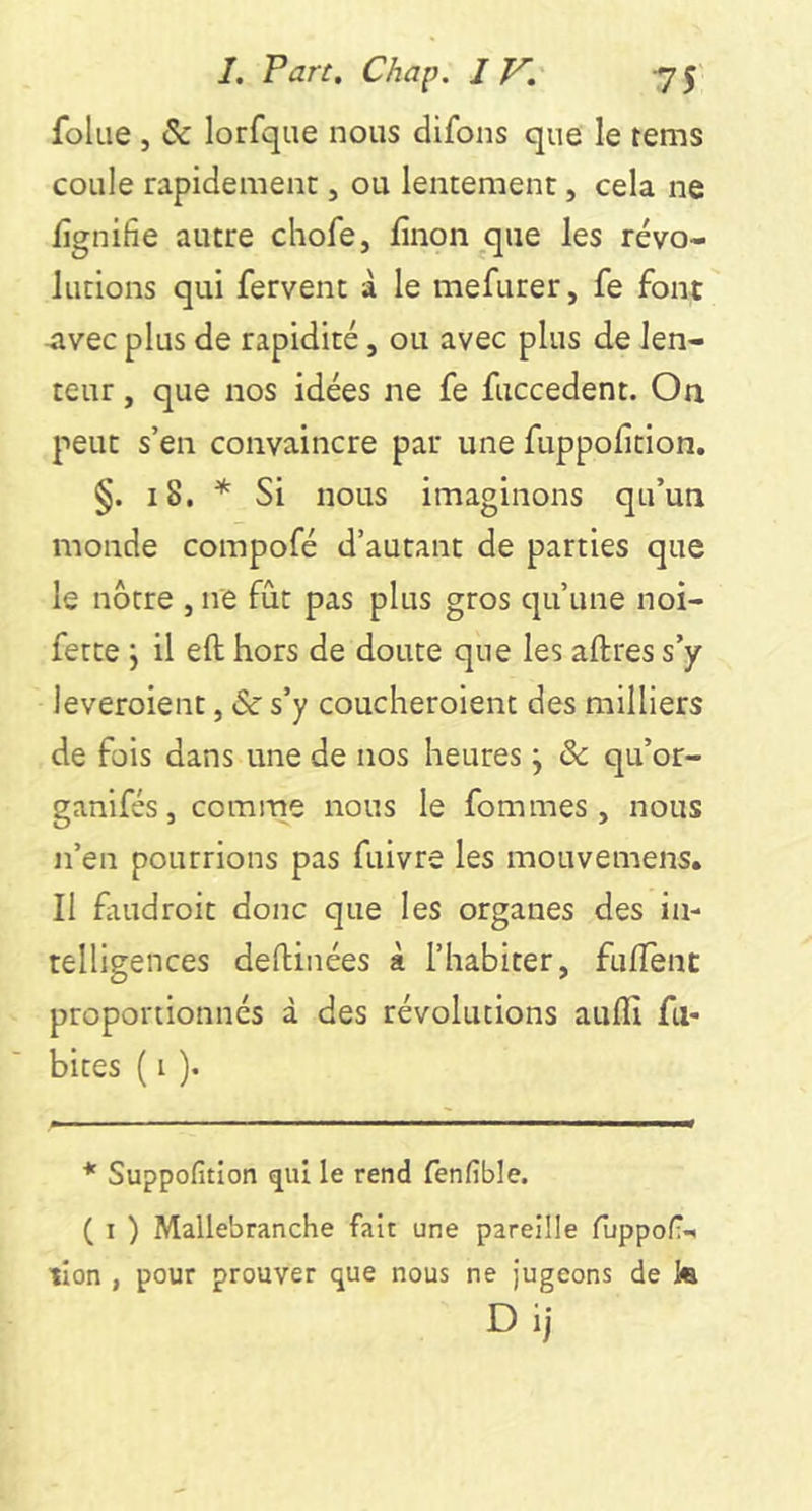 folae , & lorfqiie nous difons que le rems coule rapidement, ou lentement, cela ne fîgnifie autre chofe, finon que les révo- lutions qui fervent à le mefurer, fe font 4ivec plus de rapidité, ou avec plus de len- teur , que nos idées ne fe fuccedent. On peut s’en convaincre par une fuppolîtion. §. 18. * Si nous imaginons qu’un monde compofé d’autant de parties que le nôtre , ne fût pas plus gros qu’une noi- fette j il eft hors de doute que les aftres s’y leveroient, & s’y coucheroient des milliers de fois dans une de nos heures j & qu’or- ganifés, comme nous le femmes, nous n’en pourrions pas fuivre les mouvemens. Il faudroit donc que les organes des in- telligences defhinées à l’habiter, fulTent proportionnés à des révolutions auflî fa- bites ( i ). * Suppofition qui le rend fenfible. ( I ) Mallebranche fait une pareille fuppof;- tîon , pour prouver que nous ne Jugeons de la Di)