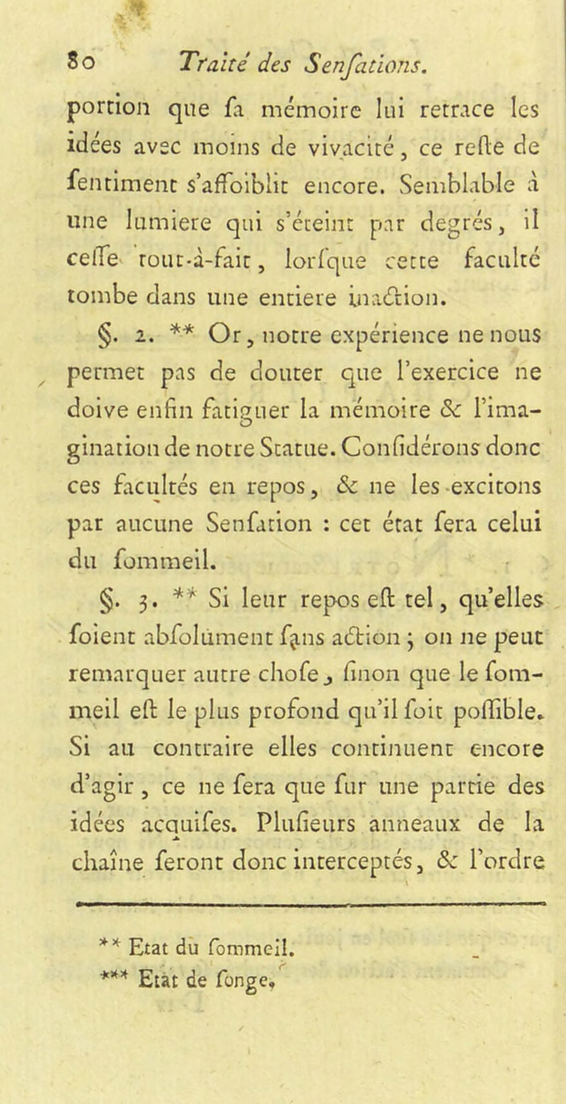 portion que fa mémoire lui retrace les idées avec moins de vivacité, ce rede de fentiment s’afTolblit encore. Semblable à une lumière qui s’éteint par degrés, il celTev rouc-d-fait, lorfque cette faculté tombe dans une entière inacftion. §. 2. Or, notre expérience ne nous permet pas de douter que l’exercice ne doive enfin fatiguer la mémoire de l’ima- gination de notre Statue. Confidérons donc ces facultés en repos, & ne les-excitons par aucune Senfation : cet état fera celui du fommeil. §. 3. ** Si leur repos eft tel, qu’elles foient abfolument fjns ac5tion 3 on ne peut remarquer autre chofe j finon que le fom- meil eft le plus profond qu’il foit pollible. Si au contraire elles continuent encore d’agir , ce ne fera que fur une partie des idées acauifes. Plufieurs anneaux de la chaîne feront donc interceptés, de l’ordre Etat dû fommeil. *** Etat de fonge.