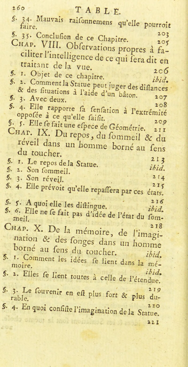 --aifonnemens qu'elle peurrojt r ”■ ,<><’ « Clup.'lre. Chav. Vk,. Obfervations propres d h- c.,«rl'.„re,igencedeceq':,iLadlt traitant de la vue. , ^ 5- I. Objet de ce chapitre. -l-j ^VAvec dér*'^-^^'-7 5- A. Elle rapporte fa fenfatlon à l'exircm.Vë oppofee i ce qu’elle fai/ît. 'Extrémité deGéométr/e. \7i Chat. ÎX. Du repos, du fommeil & du reveil dans un Bomme borné au fens du toucher. 5. I- Te repos delà Statue. §> 2. Son fommeil. S- 3. Son réveil. ^'4 s- 4. Elle prévoir qu'elle repaiera par ces érar's! S’ f- A quoi elle les diftîngue. ' A-f de l'imagi! natICM, & des fanges dans un i,on.4 bonie au fens du toucher. ibid Lu~ dans la nZ S. .. Elles fe lient toutes i celle de l'étendÛei S. ^5^.^Le fouvenir en el! plus fori & plus du! 5- 4. Eu quoi conEfle l'imagination de la Statue! 221