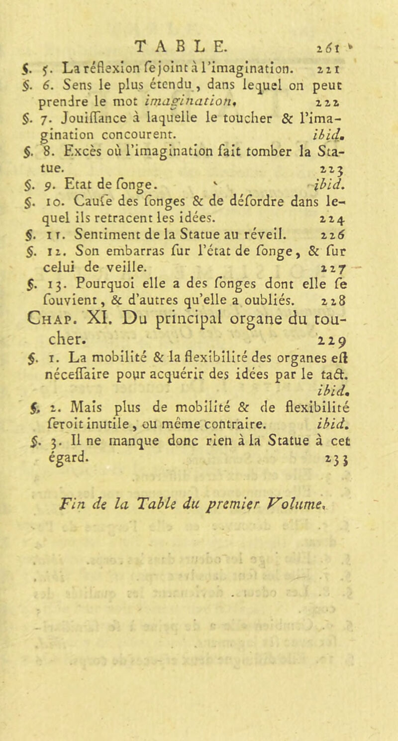 S. 5f. La réflexion rejoint à rimaginatîon. izi §. 6. Sens le plus étendu , dans leç^uel on peut prendre le mot imagination, zii §. 7. JouIlTance à laquelle le toucher & l’ima- gination concourent. ibid, §, 8. Excès où l’imagination fait tomber la Sta- tue. ZZJ §. 9. Etatdefonge. ' ibid. §. 10. Caut'e des fonges & de défordre dans le- quel ils retracent les idées. zz4 §. iT. Sentiment de la Statue au réveil. zi6 §. II. Son embarras fur l’état de fonge, & fur celui de veille. 127 — 5. 13. Pourquoi elle a des longes dont elle Ce fûuvient, & d’autres qu’elle a oubliés. 218 Chap. XL Du principal organe du tou- cher. 129 5. I. La mobilité & la flexibilité des organes efl nécelTaire pour acquérir des idées par le tad. ibid, $, Z. Mais plus de mobilité & de flexibilité feroit inutile, ou même contraire. ibid, §. 3. Il ne manque donc rien à la Statue à cet égard. 233 Fin di la Table du premier Volume,