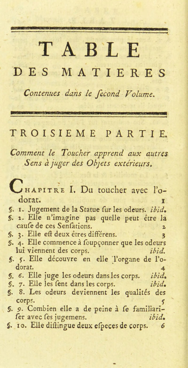 DES MATIERES Contenues dans le fécond Volume. TROISIEME PARTIE. Comment le Toucher apprend aux autres Sens à juger des Objets extérieurs. C^HAPiTRE I, Du toucher avec l’o- dorac. i §. I. Jugement de la Statue fur les odeurs, ibid, §. 2. Elle n’imagine pas quelle peut être la caufe de ces Senlàtions. i §. 3. Elle efl deux êtres difFérens. 3 §. 4. Elle commence à Ibupçonner que les odeurs lui viennent des corps. ibid. §. J. Elle découvre en elle 'l’organe de l’o- dorat. 4 §. 6. Elle Juge les odeurs dans les corps. ibid» §. 7. Elle les fent dans les corps. ibid, §. 8. Les odeurs deviennent les qualités des corps. f §. 5». Combien elle a de peine à fe familiari- fev avec Tes Jugemens. ibid,