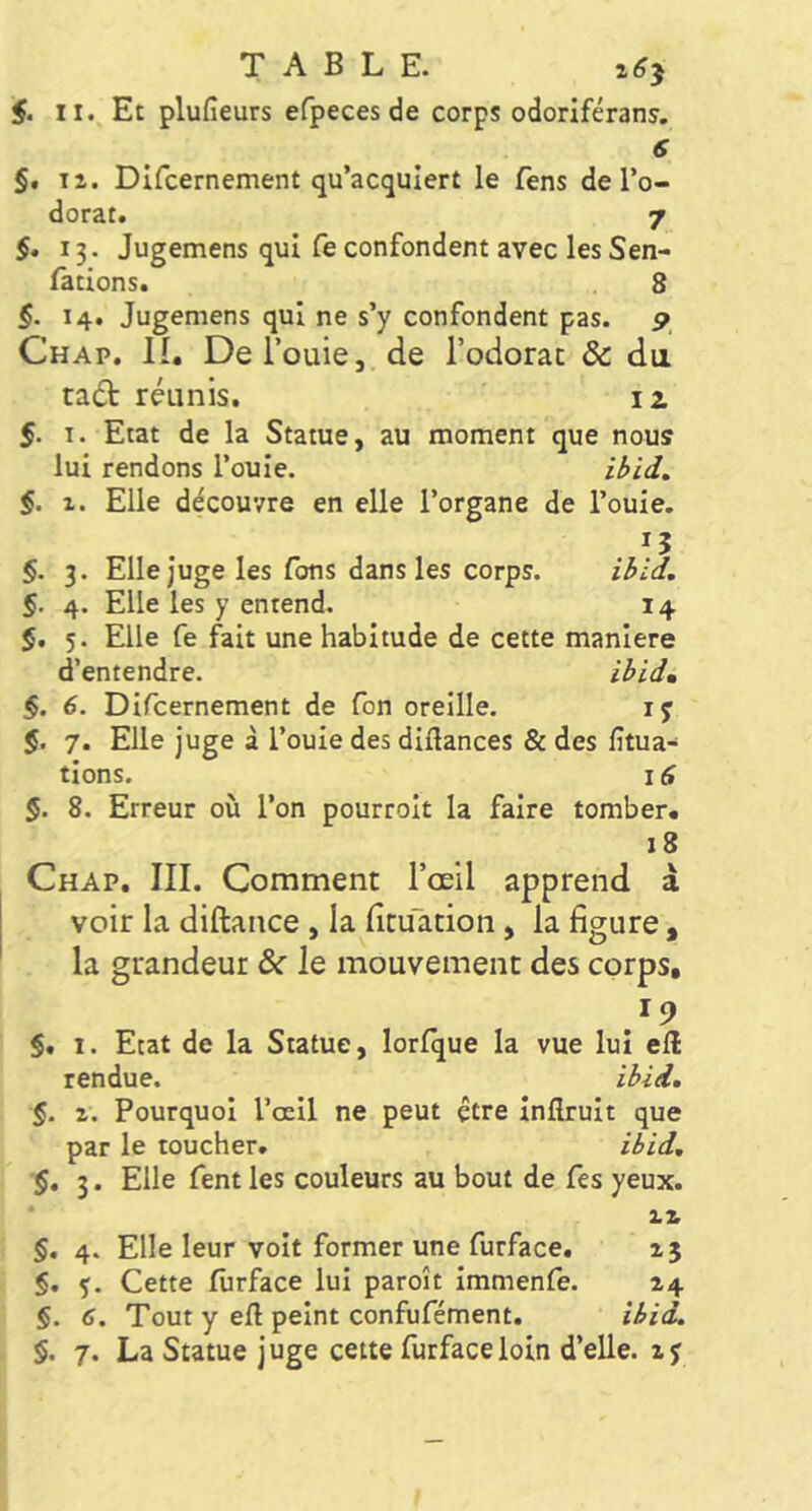 $. II. Et plufieurs efpeces de corps odoriférans. 6 §, 11. Difcernement qu’acquiert le fens de l’o- dorat. 7 §. 13. Jugemens qui fe confondent avec les Sen- lations. 8 §. 14. Jugemens qui ne s’y confondent pas. p Chap. il DeTouie, de l’odorac & dii tadt réunis. iz 5. I. Etat de la Statue, au moment que nous lui rendons l’ouie. §. 1. Elle découvre en elle l’organe de l’ouïe. §. 3. Elle juge les Tons dans les corps. §. 4. Elle les y entend. 14 5. 5. Elle fe fait une habitude de cette maniéré d’entendre. §. 6. Dlfcernement de Ton oreille. ly $. 7. Elle juge à l’ouïe des diftances & des fitua- tlons. là §. 8. Erreur où l’on pourrolt la faire tomber. 18 Chap. III. Comment l’œil apprend à voir la diftance, la lîcuation, la figure , la grandeur ôc le mouvement des corps, 19 $. I. Etat de la Statue, lorfque la vue lui efl rendue. iâid, §. 1. Pourquoi l’oell ne peut être Inftrult que par le toucher. iiid, $. 3. Elle fent les couleurs au bout de Tes yeux. zz §, 4. Elle leur volt former une furface. 15 §. ç. Cette furface lui paroît Immenfe. 14 §. 6. Tout y eft peint confufément. iiid.