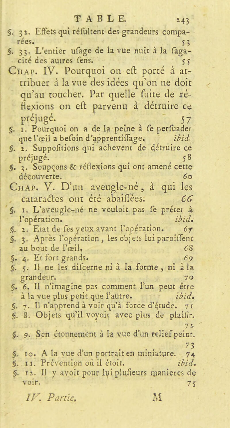 §. 51. Effets qui réfultent des grandeurs compa- rées. 5 3 §. 33. L’entier ufage de la vue nuit à la faga- cité des autres fens. y j Chai>. IV. Poiirc|iioi 011 eft porté à at- tribuer à la vue des idées qu’on ne doit qu’au toucher. Par quelle fuite de ré- He.xions on eft parvenu i détruire ce préjugé. _ ^ ^ 57 §. 1. Pourquoi on a de la peine à fe perfuader que l’œil a befoin d’apprentiflage. §. 1. Suppofitions qui achèvent de détruire ce préjugé. ^ ^ _ ,58 §. Soupçons & réflexions qui ont amené cette découverte. Ch AP. V. D’un aveugle-né, à qui les , cataraétes ont été abaiftees. §. I. L’aveugle-né ne vouloit pas Ce prêter à l’opération. §, Z. Etat de Tes yeux avant l’opération. 6r §. 3. Après l’opération, les objets luiparoifTent au bout de l’œil. 68 §. 4. Et fort grands. 69 §. 5. Il ne les difcerne ni à la forme , ni à la grandeur, 70 §. 6. Il n’imagine pas comment l’un peut être à la vue plus petit que l’autre. il>id, §. 7. Il n’apprend à voir qu’à force d’étude, 71 §. 8. Objets qu’il voyait avec plus de plaifir. ^71 §. 9. Scn étonnement à la vue d’un relief peint. 73 §. 10. A la vue d’un portrait en miniature. 74 §. II. Prévention où il étoit. z/>id. $. iz. Il y avoit pour ipiplufieurs nianieres de voir. 75 Partie, iM