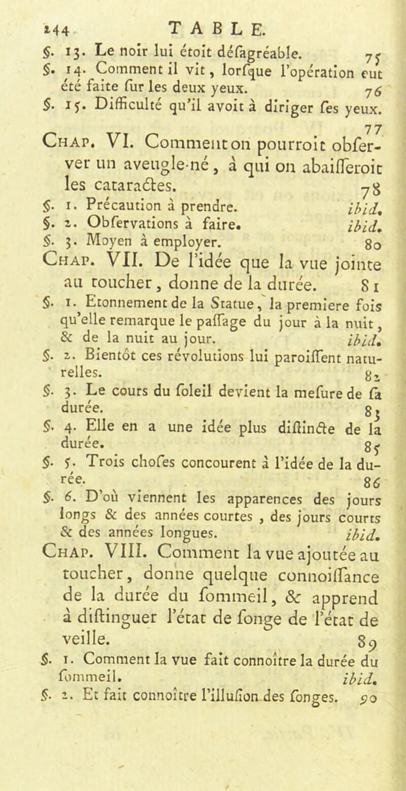 §. 13. Le noir lui étoît défagréable, 7^ §• 14. Comment il vit, lorf^ue l’opération eut été faite fur les deux yeux. 7^ §. IJ. Difficulté (ju il avoit a diriger fès yeux. 7 7 Chap. VI. Comment on pourrolc obfer- ver un aveugle-né, à qui on abailTeroic les cataraéles. y g Précaution à prendre. Obfervations à faire. I. Z. §. §• §. 3. Moyen à employer. 80 Chap. VII. De l’idée que la vue jointe au toucher, donne de la durée. 81 §. I. Etonnement de la Statue,'la première fois qu’elle remarque le palTage du jour à la nuit, & de la nuit au jour. §. Z. Bientôt ces révolutions lui parolffent natu- relles. 8 J §. 3. Le cours du folell devient la mefurede là durée. 83 §. 4. Elle en a une idée plus diülnéle de la durée. §. J. Trois chofes concourent à l’idée de la du- rée. 8(5 §. 6. D’où viennent les apparences des jours longs & des années courtes , des jours courts & des années longues. Chap. VIII. Comment la vue ajoutée au toucher, donne quelque connoilTance de la durée du fommeil, ôc apprend à diftinguer l’état de fonge de l’état de veille. 89 $. I. Comment la vue fait connoître la durée du fommeil. §. Z. Et fait connoître rillu/îon.des fonges. s>o