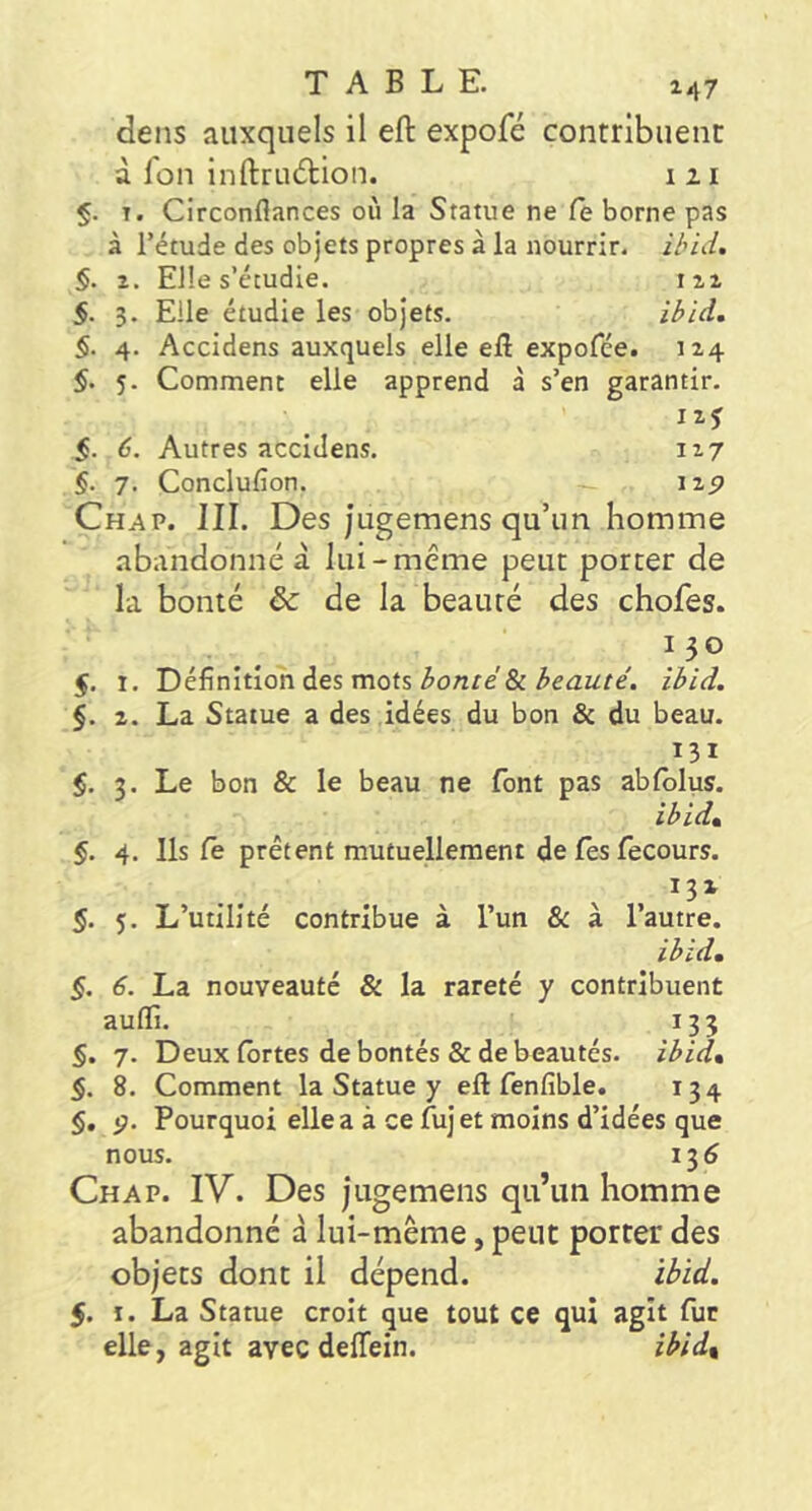 247 dens auxquels il eft expofé contribuent à l'on infl:ru6lion. i 21 §. T. Circonflances où la Statue ne fe borne pas à l’étude des objets propres à la nourrir, ihid. §. Z. Elle s’étudie. 122 §. 3. Elle étudie les objets. $. 4. Accidens auxquels elle ell expofée. 124 5. 5. Comment elle apprend à s’en garantir. I2J §. 6. Autres accidens. 117 §. 7. Conclufion. \zp Chap. III. Des Jugemens qu’un homme abandonné à lui-même peut porter de la bonté &: de la beauté des chofes. ^130 5. I. Définition des mots ^o/tre'&ibid. §. 2. La Statue a des idées du bon & du beau. 131 §. 3. Le bon & le beau ne font pas ablblus. ibidt $. 4. Ils le prêtent mutuellement de fes fecours. V , D» 5. 5. L’utilité contribue à l’un 8c a l’autre. ibid, §. 6. La nouveauté & la rareté y contribuent aulïi. 133 §. 7. Deux Ibrtes de bontés & de beautés, ibid» §. 8. Comment la Statue y eft fenfible. 134 §, p. Pourquoi elle a à ce fuj et moins d’idées que nous. 136 Chap. IV. Des jugemens qu’un homme abandonné à lui-même, peut porter des objets dont il dépend. ibid. 5. I. La Statue croit que tout ce qui agit fut elle, agit avec delTein. ibid.