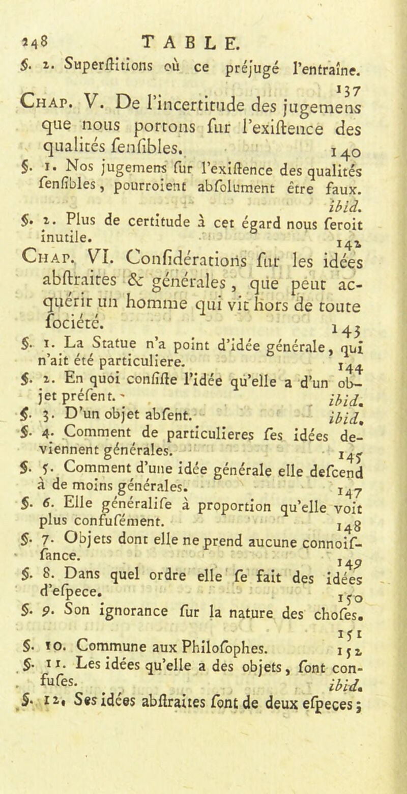 §. 1. Superflitlons où ce préjugé l’entraîne. ^37 Chap. V. De rincertitiide des Jugemens que nous portons fur l’exiftence des qualités fenfibles. 140 §. I. Nos jugemens fur l’exlftence des qualités fenfibles, pourroient abfolument être faux. DI J . §. 1. Plus de certitude à cet égard nous feroit inutile. ^ Cil AP. yi. Confidérations fur les idées abftraites 6c générales, que peut ac- quérir un homme qui vit hors de toute fociété. ^ 14^ §. La Statue n’a point d’idée générale, qui n’ait été particulière. 14^ 5. 1. En quoi confilîe l’idée qü’elle a d’un ol>Z jetpréfent.'^ ^ 5. D’un obj'et abfent. ibid, §. 4. Comment^ de particulières Tes idées de- viennent générales. S. f. Comment d’une idée générale elle defcend à de moins générales. 5. Elle generalife à proportion qu’elle voit plus confufément. i^g §. 7. Objets dont elle ne prend aucune connoif- fance. 145» §. 8. Dans quel ordre elle'fe fait des idées d’efpece. §. 9. Son ignorance fur la nature des chofes. IJ r §. 10. Commune aux Philofophes. iji §. II. Les idées qu’elle a des objets, font con- S- II» Ses Idees abllraites font de deux efpeces ;