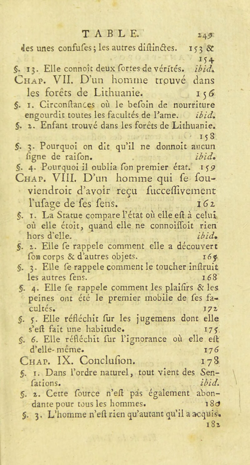 •les unes confufes ; les autres diftinftes. i J 3 ^ 154 §. 13. Elle connoît deux (brtes de vérités. Chap. VII. D’un homme crpuvé dans les forêts de Lithuanie. 15 tî §. I. CirconllanCes où le befoln de nourriture engourdit toutes les facultés de Tame. ilid. §. 1. Enfant trouvé dans les forêts de Lithuanie. §. 3. Pourquoi on dit qu’il ne donnoit aucun ligne de raifon. . §. 4. Pourquoi il oublia Ion premier état. 15P Chap. VIII. D’un homme qui fe fou- viendroic d’avoir reçu fucceffivement l’ufacre de fes fens. 161 I. La Statue compare l’état où elle eft à celui où elle étoit, quand elle ne connoiffoit rien hors d’elle. il>id, 5. %. Elle Ce rappela comment elle a découvert loH corps & d’autres objets. i6f §. 3. Elle fe rappelé comment le toucher inflruit les autres fens. 168 §. 4. Elle fe rappelé comment les plaifirs & les peines ont été le premier mobile de fes fa- cultés. 172- §. f. Elle réfléchit fiir les Jugeraens dont elle s’eft fait une habitude. I7f, §. 6. Elle réfléchit fur l’ignorance où elle ell d’elle-même. 176 Chap. IX. Conclufion. 178 5. I. Dans l’ordre naturel, tout vient des Sen- fations. ibid. §. Z. Cette fource n’efl pas également abon- dante pour tous les hommes. 18c5 §. 3. L’homme n’eft rien qu’autant qu’il a acquis. i8i