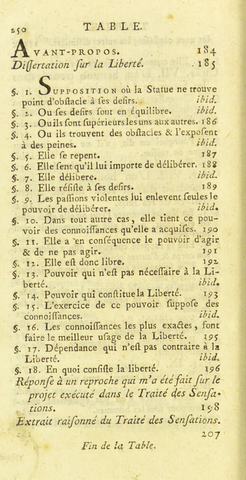 450 _A. VANT-PROPOS. JDiQertaüon fur la Liberté. I S* 4 .185 §. I. S upp O s iTi O N où la Statue ne trouve point d’obflacle à fes defirs. ihid, §. 1. Ou fes defirs font en équilibre. ibid. §. 3. Ouils font fupérieurslesuns aux autres. 186 §. 4. Ou ils trouvent des obftacles & l’expofenc à des peines. ibid. §. Elle fe repent. ^ ^ 187 §. 6. Elle fent qu’il lui importe de délibérer. 188 §. 7. Elle délibéré. ibid. §. 8. Elle réfifle à fes defirs. 189 §. 9. Les paflfions violentes lui enlevent feules le pouvoir de délibérer. ^ ibid» §. 10. Dans tout autre cas, elle tient ce pou- voir des connoifiances qu’elle a acquifes. 190 §. II. Elle a'en conféqucnce le pouvoir d’agic & de ne pas agir. 191 §. II. Elle eft donc libre. ^ ^ 192. §. 13. Pouvoir qui n’eft pas néceflaire à la Li- berté. ^ ibid, §. 14. Pouvoir qui conftituela Liberté. 195 §. TJ. L’exercice de ce pouvoir fuppofe des connoilTançes. ibid, §. lé. Les connoiiïances les plus exaâes, font faire le meilleur ufage de la Liberté.^ r9j §. 17. Dépendance qui n’eft pas contraire à la Liberté. ibid, §. 18. En quoi confifte la liberté. 196 Réponfe à un reproche qià rna été fait fur le projet exécuté dans le Traité 4ts Senfa- dons. 15; 8 Extrait raifonné du Traité des Senfations. 207 Fin de la Table.
