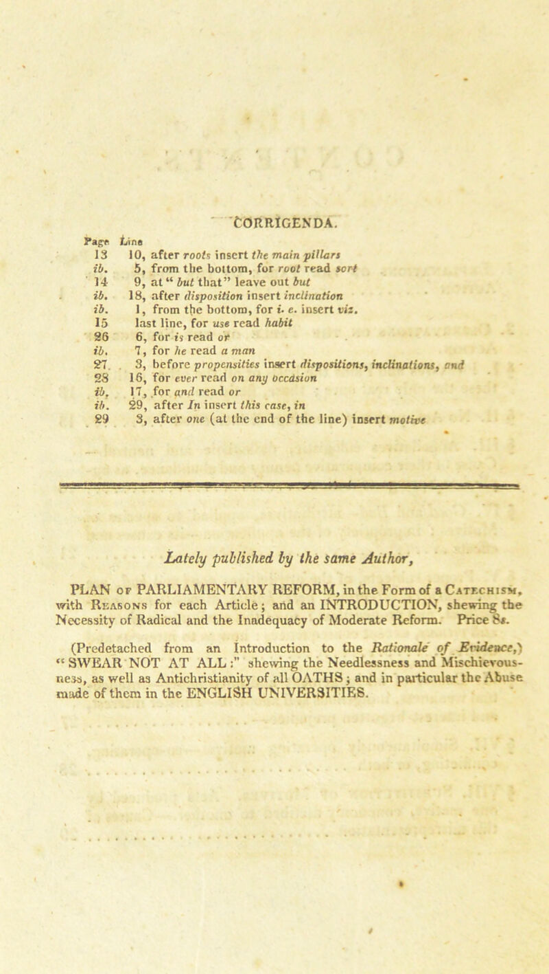 'Corrigenda. Pag* Line 13 10, after roots insert the main pillars ih. 5, from the bottom, for root read sorj 14- 9, at “ but that” leave out but ib. 18, after disposition insert inclination ib. 1, from the bottom, for u e. insert vis. 15 last line, for use read habit 26 6, for is read or ib, 7, for he read a man 27. 3, before propensities insert dispositions, inclinations, and 28 16, for ever read on any Occasion ib. 17, for and read or ib. 29, after In insert this case, in 29 3, after one (at the end of the line) insert motive Lately published by the same Author, PLAN op PARLIAMENTARY REFORM, in the Form of a Catechism, with Reasons for each Article; and an INTRODUCTION, shewing the Necessity of Radical and the Inadequacy of Moderate Reform. Price 8#. (Predetached from an introduction to the Rationale of Evidence,) “ SWEAR NOT AT ALL:” shewing the Needlessness and Mischievous- ness, as well as Antichristianity of till OATHS; and in particular the Abuse made of them in the ENGLISH UNIVERSITIES.