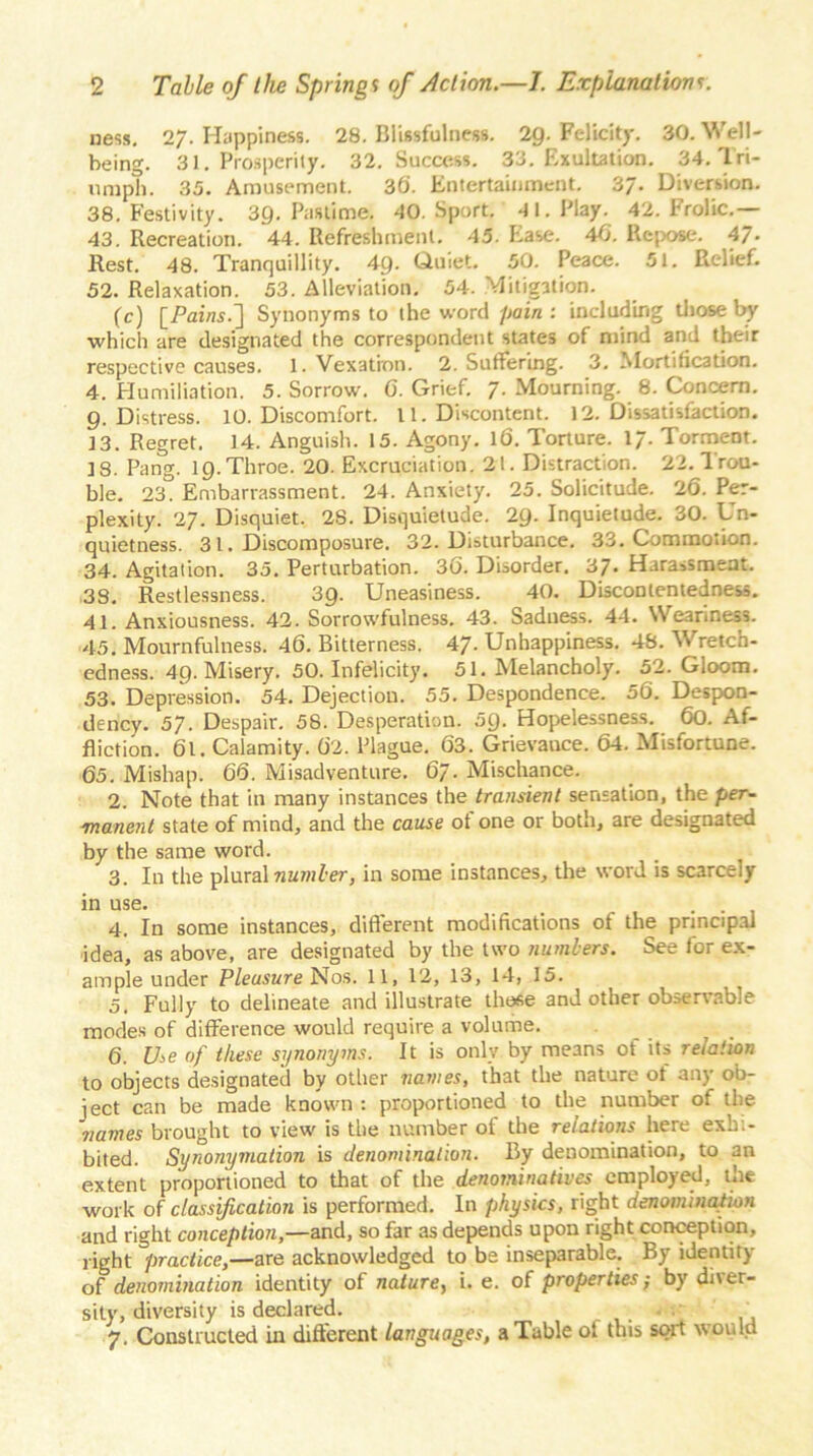 ness. 27. Happiness. 28. Blissfulness. 2Q. Felicity. 30. Well- being. 31. Prosperity. 32. Success. 33. Exultation. 34. Tri- umph. 35. Amusement. 36. Entertainment. 3/. Diversion. 38. Festivity. 39. Pastime. 40. Sport. 41. Play. 42. Frolic.— 43. Recreation. 44. Refreshment. 45. Ease. 40. Repose. 47- Rest. 48. Tranquillity. 49- Quiet. 50. Peace. 51. Relief. 52. Relaxation. 53. Alleviation. 54. Mitigation. (c) [Pai/w.] Synonyms to the word pain: including those by which are designated the correspondent states of mind and their respective causes. 1. Vexation. 2. Suffering. 3. Mortification. 4. Humiliation. 5. Sorrow. 0. Grief. 7. Mourning. 8. Concern. 9. Distress. 10. Discomfort. 11. Discontent. 12. Dissatisfaction. 13. Regret. 14. Anguish. 15. Agony. 16. Torture. 17. Torment. 18. Pang. 19. Throe. 20. Excruciation. 21. Distraction. 22. Trou- ble. 23. Embarrassment. 24. Anxiety. 25. Solicitude. 26. Per- plexity. 27. Disquiet. 28. Disquietude. 29. Inquietude. 30. Un- quietness. 31. Discomposure. 32. Disturbance. 33. Commotion. 34. Agitation. 35. Perturbation. 30. Disorder. 37. Harassment. 38. Restlessness. 39. Uneasiness. 40. Discontentedness. 41. Anxiousness. 42. Sorrowfulness. 43. Sadness. 44. Weariness. 45. Mournfulness. 46. Bitterness. 47. Unhappiness. 48. Wretch- edness. 49. Misery. 50. Infelicity. 51. Melancholy. 52. Gloom. 53. Depression. 54. Dejection. 55. Despondence. 56. Despon- dency. 57. Despair. 58. Desperation. 5Q. Hopelessness. 60. Af- fliction. 61. Calamity. 62. Plague. 63. Grievance. 64. Misfortune. 65. Mishap. 66. Misadventure. 67• Mischance. 2. Note that in many instances the transient sensation, the per- manent stale of mind, and the cause of one or both, are designated by the same word. 3. In the plural number, in some instances, the word is scarcely in use. . . 4. In some instances, different modifications of the principal idea, as above, are designated by the two numbers. See for ex- ample under Pleasure Nos. 11, 12, 13, 14, 15. 5. Fully to delineate and illustrate those and other observable modes of difference would require a volume. 6. Use of these synonyms. It is only by means of its relation to objects designated by other names, that the nature ot any ob- ject can be made known : proportioned to the number of the names brought to view is the number ot the relations here exh.- bited. Synonymation is denomination. By denomination, to an extent proportioned to that of the denominatives employed, the work of classification is performed. In physics, right denomination and right conception,—and, so far as depends upon right conception, right practice,—are acknowledged to be inseparable. By identity of denomination identity of nature, i. e. of properties; by di\er- sity, diversity is declared. . : 7. Constructed in different languages, a Table ol this sort would