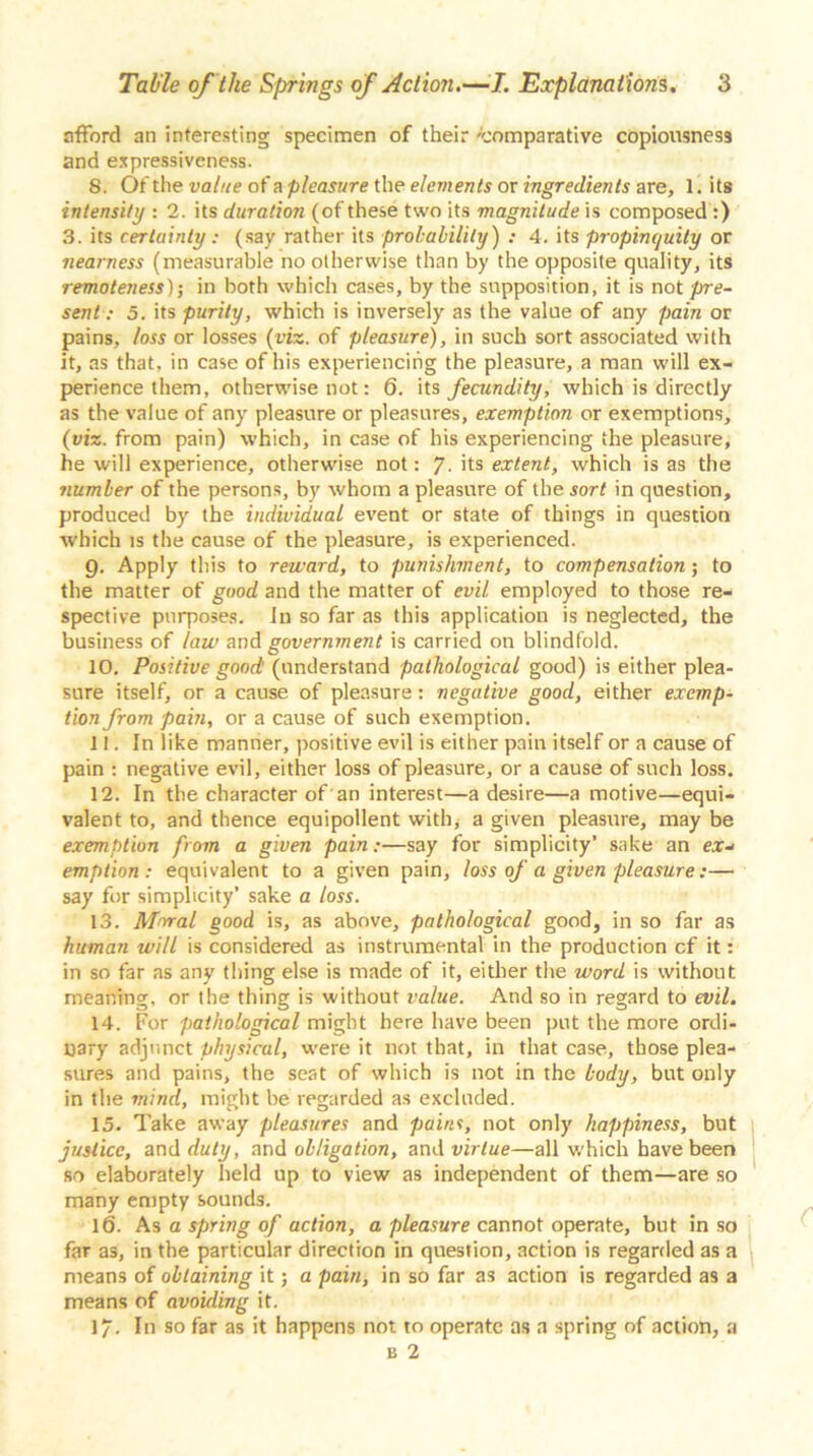 afford an interesting specimen of their -comparative copiousness and expressiveness. 8. Of the value of a pleasure the elements or ingredients are, 1. its intensity : 2. its duration (of these two its magnitude is composed :) 3. its certainty: (say rather its probability) : 4. its propinquity or nearness (measurable no otherwise than by the opposite quality, its remoteness); in both which cases, by the supposition, it is not pre- sent : 5. its purity, which is inversely as the value of any pain or pains, loss or losses (viz. of pleasure), in such sort associated with it, as that, in case of his experiencing the pleasure, a man will ex- perience them, otherwise not: 6. its fecundity, which is directly as the value of any pleasure or pleasures, exemption or exemptions, (viz. from pain) which, in case of his experiencing the pleasure, he will experience, otherwise not: 7- its extent, which is as the number of the persons, by whom a pleasure of the sort in question, produced by the individual event or state of things in question which is the cause of the pleasure, is experienced. g. Apply this to reward, to punishment, to compensation; to the matter of good and the matter of evil employed to those re- spective purposes. In so far as this application is neglected, the business of law and government is carried on blindfold. 10. Positive good (understand pathological good) is either plea- sure itself, or a cause of pleasure: negative good, either exemp- tion from pain, or a cause of such exemption. 11. In like manner, positive evil is either pain itself or a cause of pain : negative evil, either loss of pleasure, or a cause of such loss. 12. In the character of an interest—a desire—a motive—equi- valent to, and thence equipollent with, a given pleasure, may be exemption from a given pain:—say for simplicity’ sake an ear- emption : equivalent to a given pain, loss of a given pleasure:— say for simplicity’ sake a loss. 13. Moral good is, as above, pathological good, in so far as human will is considered as instrumental in the production cf it: in so far as any thing else is made of it, either the word is without meaning, or the thing is without value. And so in regard to evil. 14. For pathological might here have been put the more ordi- nary adjunct physical, were it not that, in that case, those plea- sures and pains, the seat of which is not in the body, but only in the mind, might be regarded as excluded. 15. Take away pleasures and pains, not only happiness, but justice, and duty, and obligation, and virtue—all which have been so elaborately held up to view as independent of them—are so many empty sounds. 16. As a spring of action, a pleasure cannot operate, but in so far as, in the particular direction in question, action is regarded as a means of obtaining it; a pain, in so far as action is regarded as a means of avoiding it. 17. In so far as it happens not to operate as a spring of action, a b 2